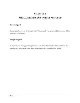 25 | P a g e
CHAPTER 6
AREA ASSIGNED AND TARGET ASSIGNED
Area assigned
Area assigned to me was Gwalior city only. Where mainly I have surveyed the investors of City
centre and Lashkar area.
Target assigned
As my work was mainly generating leads and converting them into the clients, and I was also
handling back office work so the target given to me was 2 accounts in two months.
 