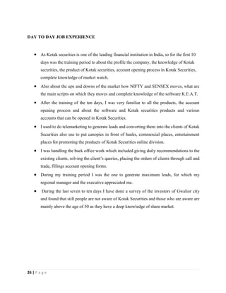 26 | P a g e
DAY TO DAY JOB EXPERIENCE
 As Kotak securities is one of the leading financial institution in India, so for the first 10
days was the training period to about the profile the company, the knowledge of Kotak
securities, the product of Kotak securities, account opening process in Kotak Securities,
complete knowledge of market watch,
 Also about the ups and downs of the market how NIFTY and SENSEX moves, what are
the main scripts on which they moves and complete knowledge of the software K.E.A.T.
 After the training of the ten days, I was very familiar to all the products, the account
opening process and about the software and Kotak securities products and various
accounts that can be opened in Kotak Securities.
 I used to do telemarketing to generate leads and converting them into the clients of Kotak
Securities also use to put canopies in front of banks, commercial places, entertainment
places for promoting the products of Kotak Securities online division.
 I was handling the back office work which included giving daily recommendations to the
existing clients, solving the client’s queries, placing the orders of clients through call and
trade, fillings account opening forms.
 During my training period I was the one to generate maximum leads, for which my
regional manager and the executive appreciated me.
 During the last seven to ten days I have done a survey of the investors of Gwalior city
and found that still people are not aware of Kotak Securities and those who are aware are
mainly above the age of 50 as they have a deep knowledge of share market.
 