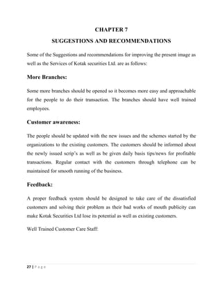 27 | P a g e
CHAPTER 7
SUGGESTIONS AND RECOMMENDATIONS
Some of the Suggestions and recommendations for improving the present image as
well as the Services of Kotak securities Ltd. are as follows:
More Branches:
Some more branches should be opened so it becomes more easy and approachable
for the people to do their transaction. The branches should have well trained
employees.
Customer awareness:
The people should be updated with the new issues and the schemes started by the
organizations to the existing customers. The customers should be informed about
the newly issued scrip’s as well as be given daily basis tips/news for profitable
transactions. Regular contact with the customers through telephone can be
maintained for smooth running of the business.
Feedback:
A proper feedback system should be designed to take care of the dissatisfied
customers and solving their problem as their bad works of mouth publicity can
make Kotak Securities Ltd lose its potential as well as existing customers.
Well Trained Customer Care Staff:
 