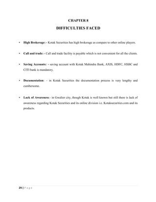 29 | P a g e
CHAPTER 8
DIFFICULTIES FACED
• High Brokerage: ‐ Kotak Securities has high brokerage as compare to other online players.
• Call and trade: ‐ Call and trade facility is payable which is not convenient for all the clients.
• Saving Accounts: ‐ saving account with Kotak Mahindra Bank, AXIS, HDFC, HSBC and
CITI bank is mandatory.
• Documentation: ‐ in Kotak Securities the documentation process is very lengthy and
cumbersome.
• Lack of Awareness:‐ in Gwalior city, though Kotak is well known but still there is lack of
awareness regarding Kotak Securities and its online division i.e. Kotaksecurities.com and its
products.
 
