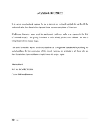 3 | P a g e
ACKNOWLEDGEMENT
It is a great opportunity & pleasure for me to express my profound gratitude to wards all the
individuals who directly or indirectly contributed towards completion of this report.
Working on this report was a great fun, excitement, challenges and a new exposure in the field
of Human Resource. I am greatly in debated to under whose guidance and concern I am able to
bring the report into its real shape.
I am thankful to (Mr. X) and all faculty members of Management Department in providing me
useful guidance for the completion of this report. I convey my gratitude to all those who are
directly or indirectly related in the completion of this project report.
Akshay Goyal
Roll No: BCMH1CF11004
Course: B.Com (Honours)
 