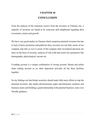 31 | P a g e
CHAPTER 10
CONCLUSION
From the analysis of the responses receive from the investors in Chennai city, a
majority of investors are found to be conscious and enlightened regarding their
investment, returns and growth.
We have very good market in Chennai which comprises potential investors but due
to lack of basic promotion and publicity these investors are not fully aware of our
company and who so ever is aware of the company their investment decisions are
done on the basis of security, analysis of risk yield and return few parameters like
demographic, physiological, income etc.
E‐trading account is a unique combination of saving account; Demat and online
share trading account as no other depository provides all the three facilities
together.
So my findings are that Kotak securities should make little more efforts to trap the
potential investors, like media advertisements, paper advertisement, seminars and
business meets and building a good relationship with potential business, more over
friendly guidance.
 