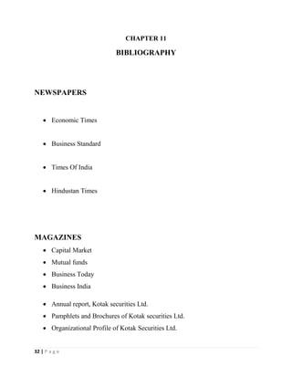 32 | P a g e
CHAPTER 11
BIBLIOGRAPHY
NEWSPAPERS
 Economic Times
 Business Standard
 Times Of India
 Hindustan Times
MAGAZINES
 Capital Market
 Mutual funds
 Business Today
 Business India
 Annual report, Kotak securities Ltd.
 Pamphlets and Brochures of Kotak securities Ltd.
 Organizational Profile of Kotak Securities Ltd.
 