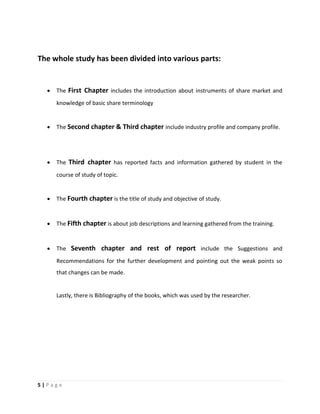 5 | P a g e
The whole study has been divided into various parts:
 The First Chapter includes the introduction about instruments of share market and
knowledge of basic share terminology
 The Second chapter & Third chapter include industry profile and company profile.
 The Third chapter has reported facts and information gathered by student in the
course of study of topic.
 The Fourth chapter is the title of study and objective of study.
 The Fifth chapter is about job descriptions and learning gathered from the training.
 The Seventh chapter and rest of report include the Suggestions and
Recommendations for the further development and pointing out the weak points so
that changes can be made.
Lastly, there is Bibliography of the books, which was used by the researcher.
 