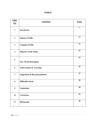 6 | P a g e
INDEX
Chap.
NO.
CONTENT PAGE
1 Introduction
7
2 Industry Profile
13
3 Company Profile
16
4 Objective of the Study
23
5
Job / Work Description
24
6 Achievements & Learning
25
7 Suggestions & Recommendations
27
8 Difficulties faced
29
9 Limitations
30
10 Conclusions
31
11 Bibliography
32
 