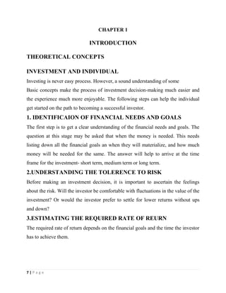 7 | P a g e
CHAPTER 1
INTRODUCTION
THEORETICAL CONCEPTS
INVESTMENT AND INDIVIDUAL
Investing is never easy process. However, a sound understanding of some
Basic concepts make the process of investment decision-making much easier and
the experience much more enjoyable. The following steps can help the individual
get started on the path to becoming a successful investor.
1. IDENTIFICAION OF FINANCIAL NEEDS AND GOALS
The first step is to get a clear understanding of the financial needs and goals. The
question at this stage may be asked that when the money is needed. This needs
listing down all the financial goals an when they will materialize, and how much
money will be needed for the same. The answer will help to arrive at the time
frame for the investment- short term, medium term or long term.
2.UNDERSTANDING THE TOLERENCE TO RISK
Before making an investment decision, it is important to ascertain the feelings
about the risk. Will the investor be comfortable with fluctuations in the value of the
investment? Or would the investor prefer to settle for lower returns without ups
and down?
3.ESTIMATING THE REQUIRED RATE OF REURN
The required rate of return depends on the financial goals and the time the investor
has to achieve them.
 