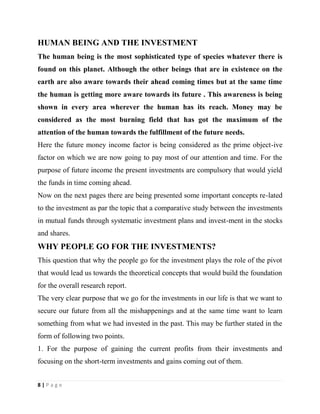 8 | P a g e
HUMAN BEING AND THE INVESTMENT
The human being is the most sophisticated type of species whatever there is
found on this planet. Although the other beings that are in existence on the
earth are also aware towards their ahead coming times but at the same time
the human is getting more aware towards its future . This awareness is being
shown in every area wherever the human has its reach. Money may be
considered as the most burning field that has got the maximum of the
attention of the human towards the fulfillment of the future needs.
Here the future money income factor is being considered as the prime object-ive
factor on which we are now going to pay most of our attention and time. For the
purpose of future income the present investments are compulsory that would yield
the funds in time coming ahead.
Now on the next pages there are being presented some important concepts re-lated
to the investment as par the topic that a comparative study between the investments
in mutual funds through systematic investment plans and invest-ment in the stocks
and shares.
WHY PEOPLE GO FOR THE INVESTMENTS?
This question that why the people go for the investment plays the role of the pivot
that would lead us towards the theoretical concepts that would build the foundation
for the overall research report.
The very clear purpose that we go for the investments in our life is that we want to
secure our future from all the mishappenings and at the same time want to learn
something from what we had invested in the past. This may be further stated in the
form of following two points.
1. For the purpose of gaining the current profits from their investments and
focusing on the short-term investments and gains coming out of them.
 