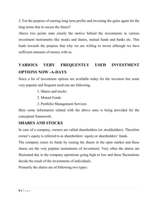 9 | P a g e
2. For the purpose of earning long term profits and investing the gains again for the
long terms that to secure the future?
Above two points state clearly the motive behind the investments in various
investment instruments like stocks and shares, mutual funds and banks etc. This
leads towards the purpose that why we are willing to invest although we have
sufficient amounts of money with us.
VARIOUS VERY FREQUENTLY USED INVESTMENT
OPTIONS NOW -A-DAYS
Since a lot of investment options are available today for the investors but some
very popular and frequent used one are following.
1. Shares and stocks
2. Mutual Funds
3. Portfolio Management Services
Here some information related with the above ones is being provided for the
conceptual framework.
SHARES AND STOCKS
In case of a company, owners are called shareholders (or stockholders). Therefore
owner’s equity is referred to as shareholders’ equity or shareholders’ funds.
The company raises its funds by issuing the shares in the open market and these
shares are the very popular instruments of investment. Very often the shares are
fluctuated due to the company operations going high or low and these fluctuations
decide the result of the investments of individuals.
Primarily the shares are of following two types:
 