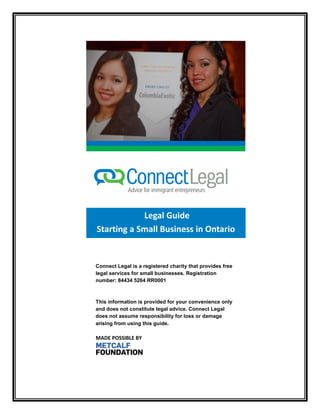 Legal Guide 
Starting a Small Business in Ontario 
Connect Legal is a registered charity that provides free legal services for small businesses. Registration number: 84434 5264 RR0001 
This information is provided for your convenience only and does not constitute legal advice. Connect Legal does not assume responsibility for loss or damage arising from using this guide. 
MADE POSSIBLE BY  