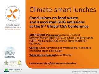 Climate-smart lunches
Conclusions on food waste
and associated GHG emissions
at the 5th Global CSA Conference
CLIFF-GRADS Programme: Daniele Eckert
Matzembacher (Brazil), Li Xue (China), Tabitha Nindi
(USA), Xia Liang (China), Norah Titiya Machinjiri
(Ethiopia)
CCAFS: Julianna White, Lini Wollenberg, Alexandra
Krendelsberger, Lili Szilagyi
Wageningen Research: Jan Broeze
Learn more: bit.ly/climate-smart-lunches
 