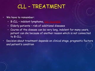 • We have to remember:
– B-CLL – indolent lymphoma, but incurable
– Elderly patients – risk of additional diseases
– Course of the disease can be very long, indolent for many years,
patient can die because of another reason which is not connected
to B-CLL.
• Decision about treatment depends on clinical stage, prognostic factors
and patient’s condition
CLL – TREATMENT
 