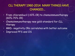 CLL THERAPY 1960-2014 MANY THINGS HAVE
CHANGED…
• From chlorambucil (<10% CR) to chemoimmunotherapy
(60%-70% CR)
• Chemoimmunotherapy new gold-standard for CLL
therapy
• MRD- negativity CRs correlates with better outcome
• Improved PFS and OS
 