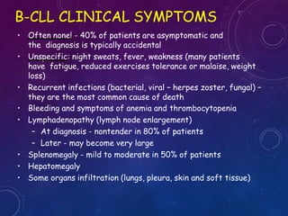 • Often none! - 40% of patients are asymptomatic and
the diagnosis is typically accidental
• Unspecific: night sweats, fever, weakness (many patients
have fatigue, reduced exercises tolerance or malaise, weight
loss)
• Recurrent infections (bacterial, viral – herpes zoster, fungal) –
they are the most common cause of death
• Bleeding and symptoms of anemia and thrombocytopenia
• Lymphadenopathy (lymph node enlargement)
– At diagnosis - nontender in 80% of patients
– Later - may become very large
• Splenomegaly - mild to moderate in 50% of patients
• Hepatomegaly
• Some organs infiltration (lungs, pleura, skin and soft tissue)
B-CLL CLINICAL SYMPTOMS
 