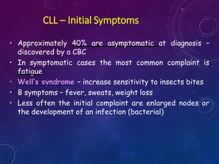 CLL – Initial Symptoms
• Approximately 40% are asymptomatic at diagnosis –
discovered by a CBC
• In symptomatic cases the most common complaint is
fatigue
• Well’s syndrome – increase sensitivity to insects bites
• B symptoms – fever, sweats, weight loss
• Less often the initial complaint are enlarged nodes or
the development of an infection (bacterial)
 
