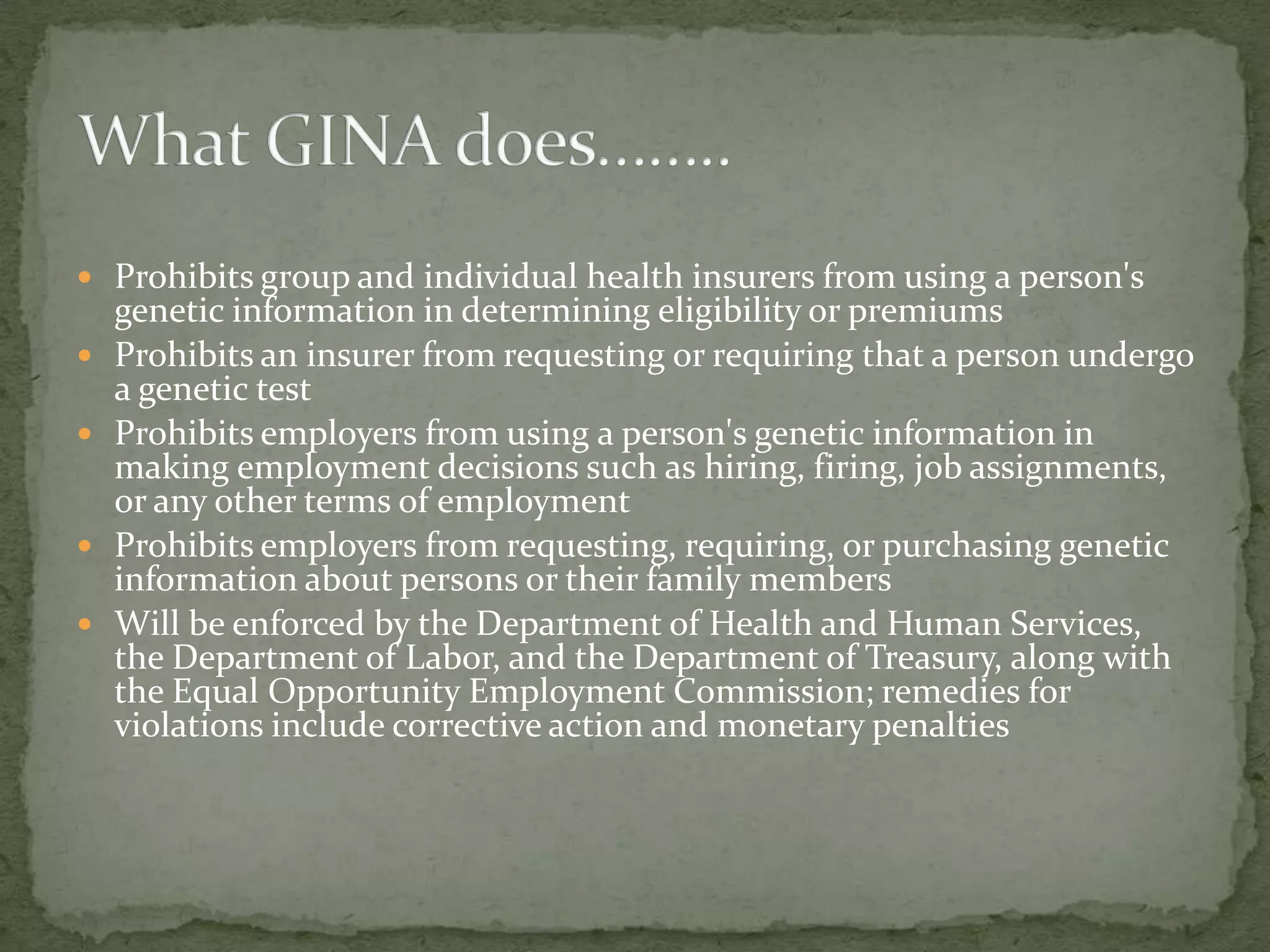  Since the HGP started, knowledge of human genetics has grown, leading scientists and doctors to develop and provide genetic tests for over 1500 conditions currently.  It has helped to identify diseases in individuals as well as to assist doctors decide the best form of treatment. However, the medical developments occurred in advance of policies to ensure protection of individual rights. In the mid-1990’s, some members of Congress became concerned about how some entities might use an individual’s genetic information without laws designed to protect an individual from discrimination based on the individual’s genetic information. Beginning in 1995, members of the House of Representatives and the Senate began to develop legislation that would severely limit how employers and insurers could obtain and use genetic information. The effort to protect individuals from discrimination based on their genetic information ended this year with the passage of the Genetic Information Nondiscrimination Act of 2008 (GINA), a bipartisan effort designed to prevent insurers from underwriting and employers from making employment decisions based on genetic information. Heralded by Senator Kennedy as “the first civil rights bill of the new century of the life sciences”, the statute makes significant strides towards protecting individuals from discrimination based on their genetic information. The Genetic Information Nondiscrimination Act of 2008