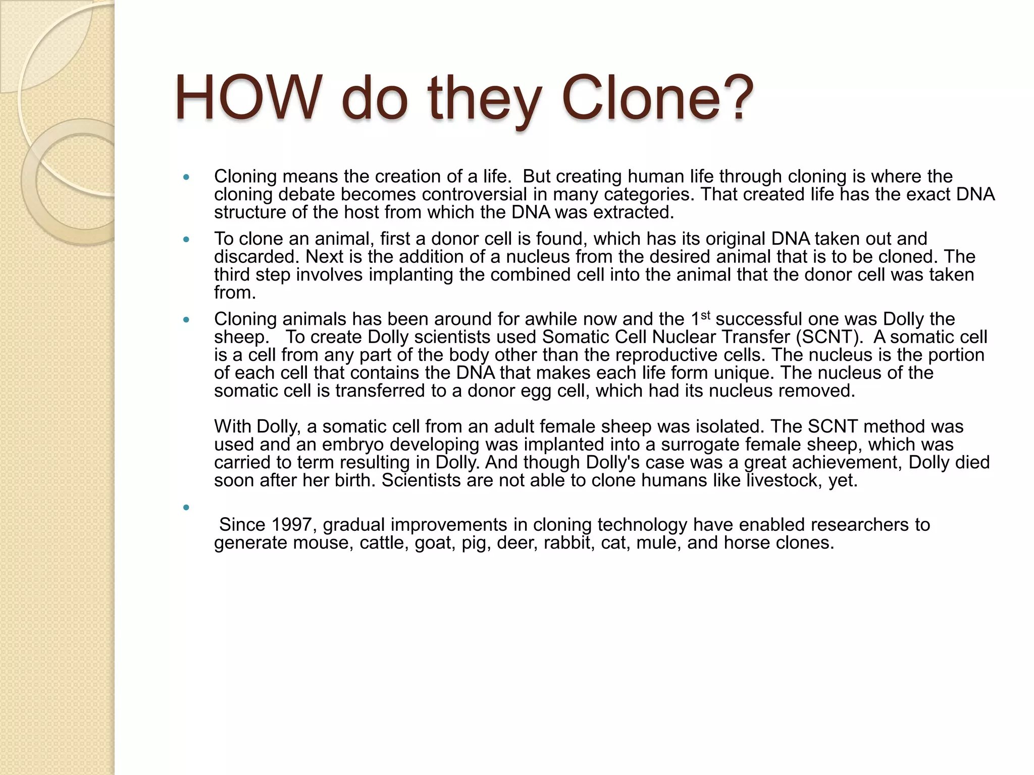 What is Cloning  ?? What is Cloning  ??Cloning is the creation of an organism that is an exact genetic copy of another. This means that every single bit of DNA is the same between the two!Cloning an animal, or any other organism, means making an exact genetic copy of that organism