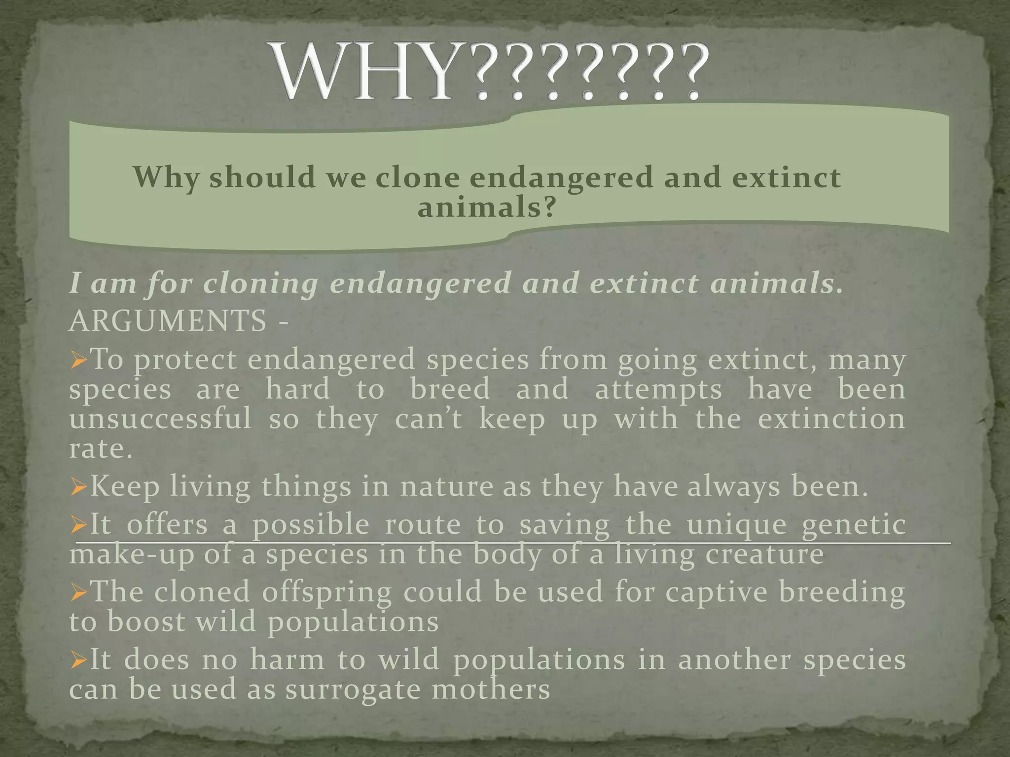What about cloning extinct and Endangered Animals?In January 2009, for the first time, an extinct animal, the Pyrenean ibex was cloned, at the Centre of Food Technology and Research of Aragon, using the preserved DNA of the skin samples from 2001 and domestic goat egg-cells. (The ibex died shortly after birth due to physical defects in its lungs.) 