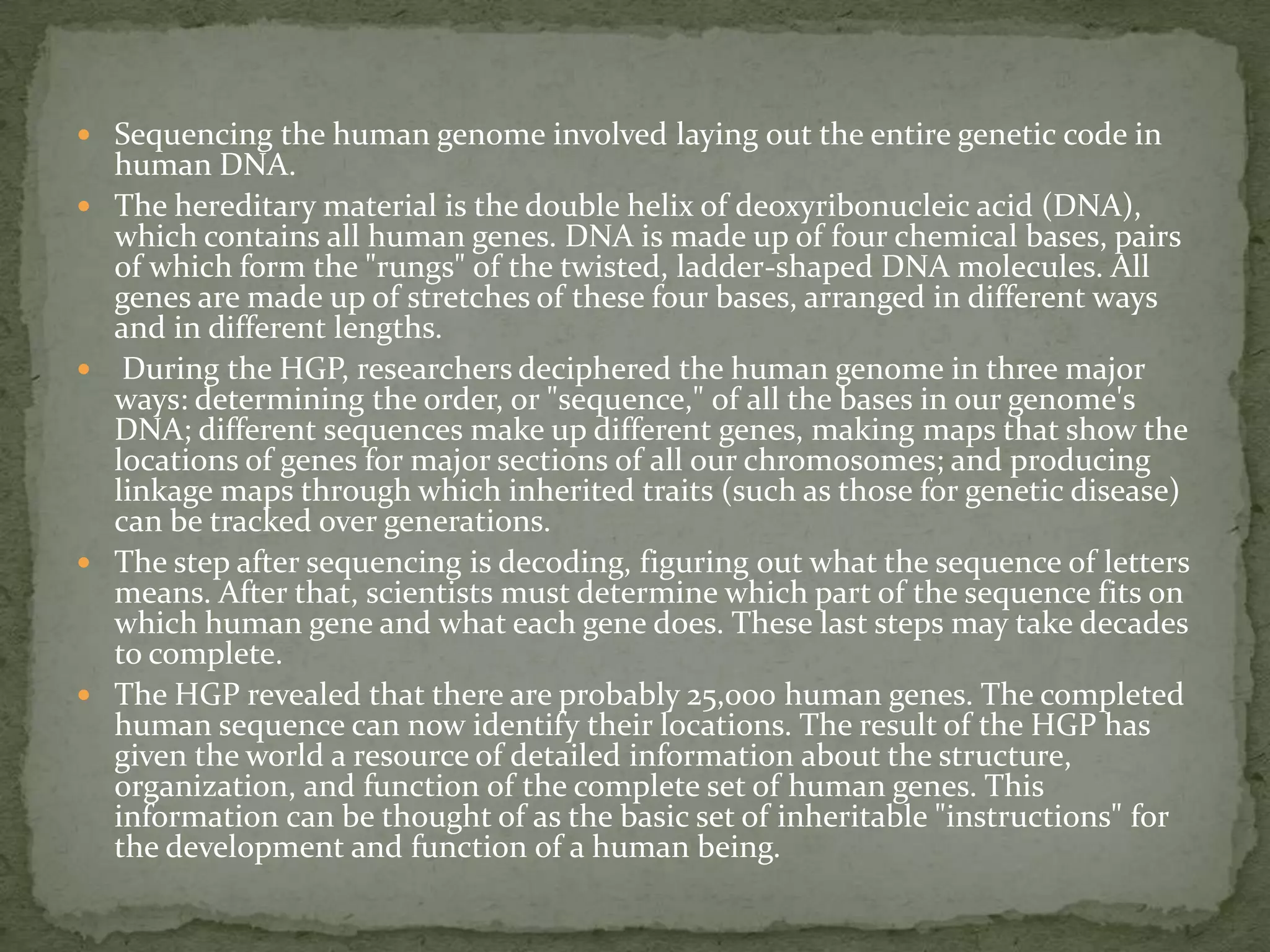 The Human Genome Project (HGP) formally began in October  1990 and was completed in 2003.It was an International Effort.The Human Genome Project (HGP) is a research program formed to complete the mapping and understanding of all the genes of human beings. All our genes together are known as our "genome."  It explores our genetic environment to help us  understand and improve our lives. Its primary goal is a listing and location of our genes — the single unit of heredity responsible for how we develop from conception, how we grow and mature, how we live, and how we die.Major goals were to identify all the estimated 20,000-25,000 human genes on the 46 chromosomes, find the sequences of all the base pairs in human DNA, store the information in a data base for further study, develop tools for analyzing data, and address the ethical, legal, and social issues that would come from the project.The Human Genome Project