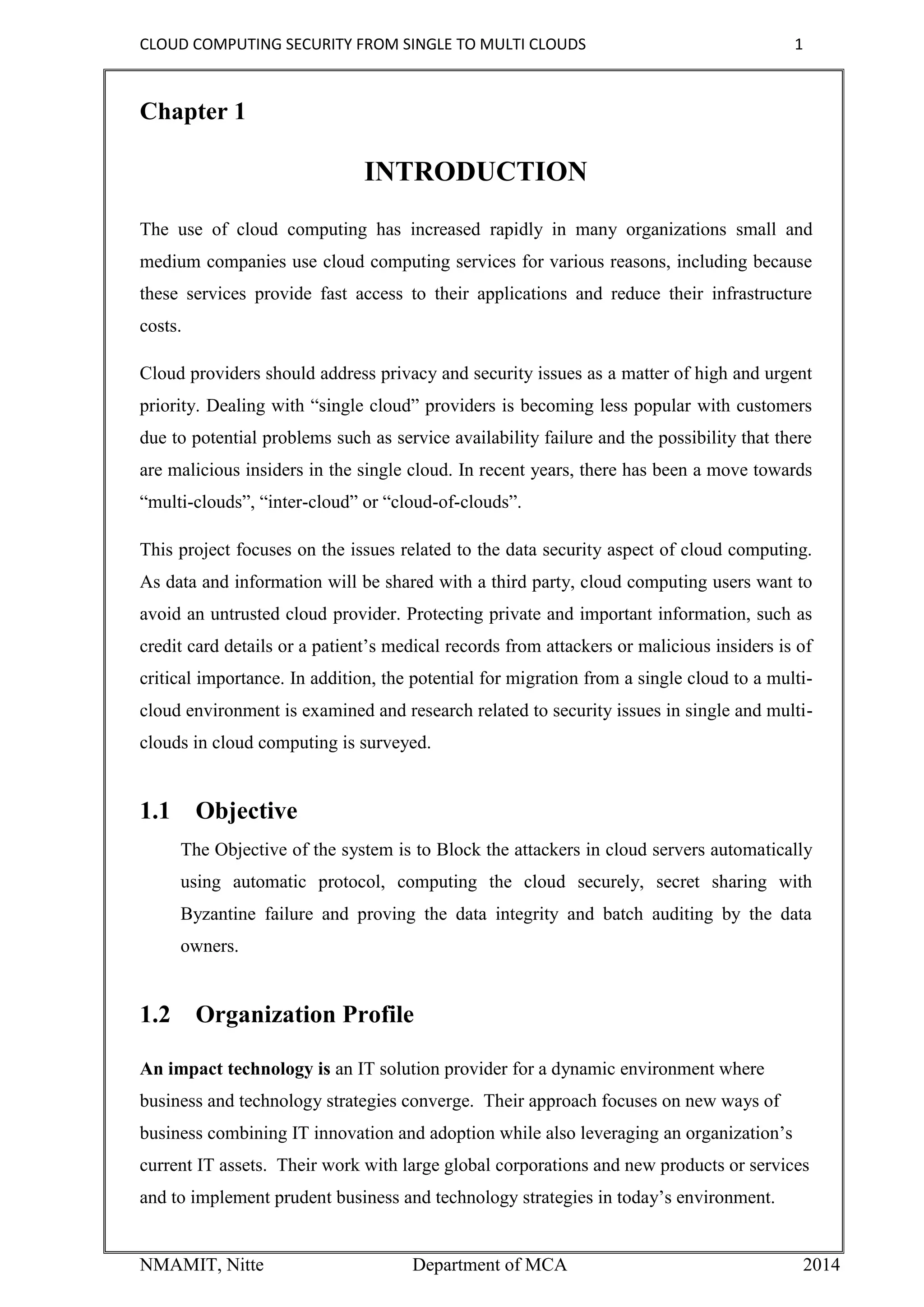 CLOUD COMPUTING SECURITY FROM SINGLE TO MULTI CLOUDS 1
NMAMIT, Nitte Department of MCA 2014
Chapter 1
INTRODUCTION
The use of cloud computing has increased rapidly in many organizations small and
medium companies use cloud computing services for various reasons, including because
these services provide fast access to their applications and reduce their infrastructure
costs.
Cloud providers should address privacy and security issues as a matter of high and urgent
priority. Dealing with “single cloud” providers is becoming less popular with customers
due to potential problems such as service availability failure and the possibility that there
are malicious insiders in the single cloud. In recent years, there has been a move towards
“multi-clouds”, “inter-cloud” or “cloud-of-clouds”.
This project focuses on the issues related to the data security aspect of cloud computing.
As data and information will be shared with a third party, cloud computing users want to
avoid an untrusted cloud provider. Protecting private and important information, such as
credit card details or a patient’s medical records from attackers or malicious insiders is of
critical importance. In addition, the potential for migration from a single cloud to a multi-
cloud environment is examined and research related to security issues in single and multi-
clouds in cloud computing is surveyed.
1.1 Objective
The Objective of the system is to Block the attackers in cloud servers automatically
using automatic protocol, computing the cloud securely, secret sharing with
Byzantine failure and proving the data integrity and batch auditing by the data
owners.
1.2 Organization Profile
An impact technology is an IT solution provider for a dynamic environment where
business and technology strategies converge. Their approach focuses on new ways of
business combining IT innovation and adoption while also leveraging an organization’s
current IT assets. Their work with large global corporations and new products or services
and to implement prudent business and technology strategies in today’s environment.
 