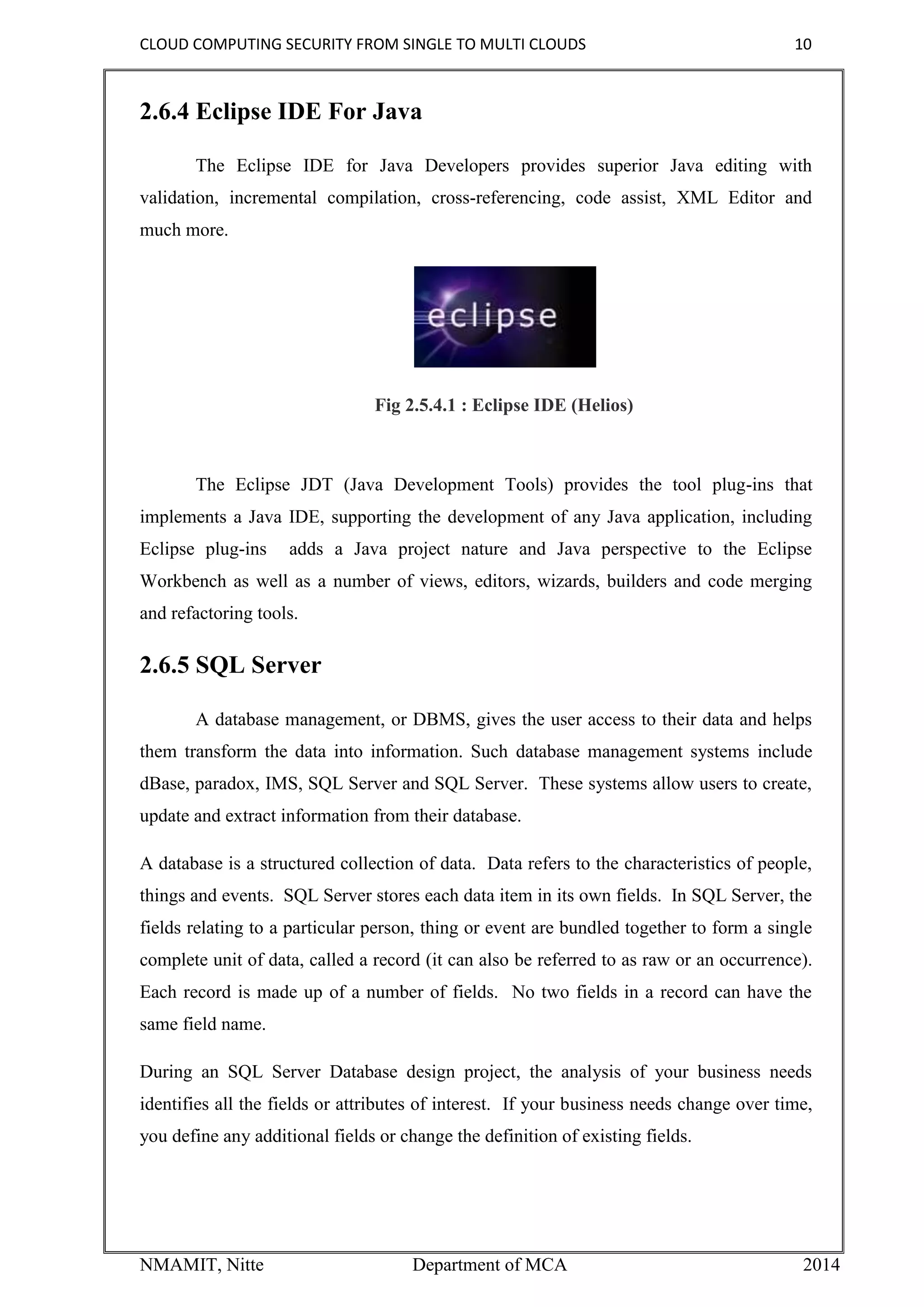 CLOUD COMPUTING SECURITY FROM SINGLE TO MULTI CLOUDS 10
NMAMIT, Nitte Department of MCA 2014
2.6.4 Eclipse IDE For Java
The Eclipse IDE for Java Developers provides superior Java editing with
validation, incremental compilation, cross-referencing, code assist, XML Editor and
much more.
Fig 2.5.4.1 : Eclipse IDE (Helios)
The Eclipse JDT (Java Development Tools) provides the tool plug-ins that
implements a Java IDE, supporting the development of any Java application, including
Eclipse plug-ins adds a Java project nature and Java perspective to the Eclipse
Workbench as well as a number of views, editors, wizards, builders and code merging
and refactoring tools.
2.6.5 SQL Server
A database management, or DBMS, gives the user access to their data and helps
them transform the data into information. Such database management systems include
dBase, paradox, IMS, SQL Server and SQL Server. These systems allow users to create,
update and extract information from their database.
A database is a structured collection of data. Data refers to the characteristics of people,
things and events. SQL Server stores each data item in its own fields. In SQL Server, the
fields relating to a particular person, thing or event are bundled together to form a single
complete unit of data, called a record (it can also be referred to as raw or an occurrence).
Each record is made up of a number of fields. No two fields in a record can have the
same field name.
During an SQL Server Database design project, the analysis of your business needs
identifies all the fields or attributes of interest. If your business needs change over time,
you define any additional fields or change the definition of existing fields.
 
