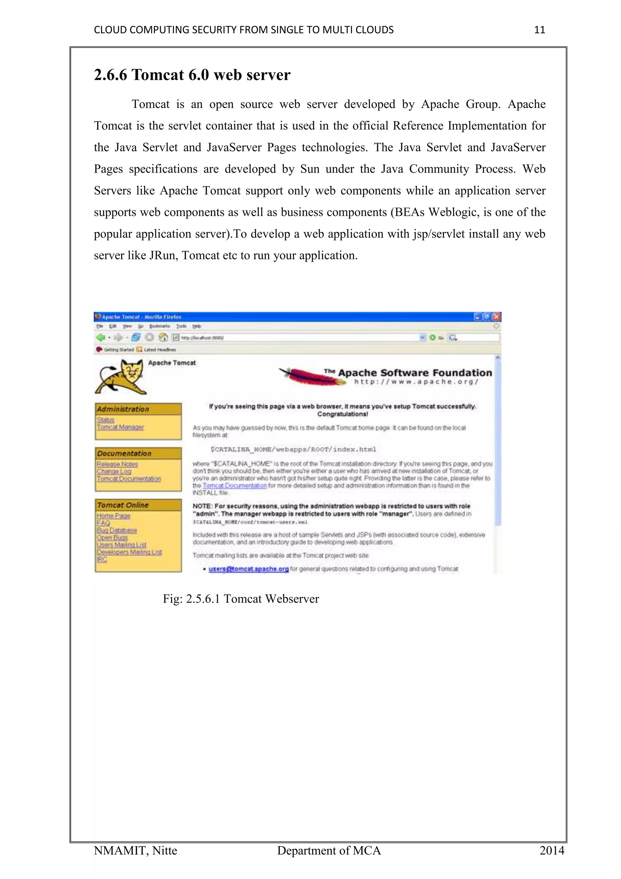 CLOUD COMPUTING SECURITY FROM SINGLE TO MULTI CLOUDS 11
NMAMIT, Nitte Department of MCA 2014
2.6.6 Tomcat 6.0 web server
Tomcat is an open source web server developed by Apache Group. Apache
Tomcat is the servlet container that is used in the official Reference Implementation for
the Java Servlet and JavaServer Pages technologies. The Java Servlet and JavaServer
Pages specifications are developed by Sun under the Java Community Process. Web
Servers like Apache Tomcat support only web components while an application server
supports web components as well as business components (BEAs Weblogic, is one of the
popular application server).To develop a web application with jsp/servlet install any web
server like JRun, Tomcat etc to run your application.
Fig: 2.5.6.1 Tomcat Webserver
 