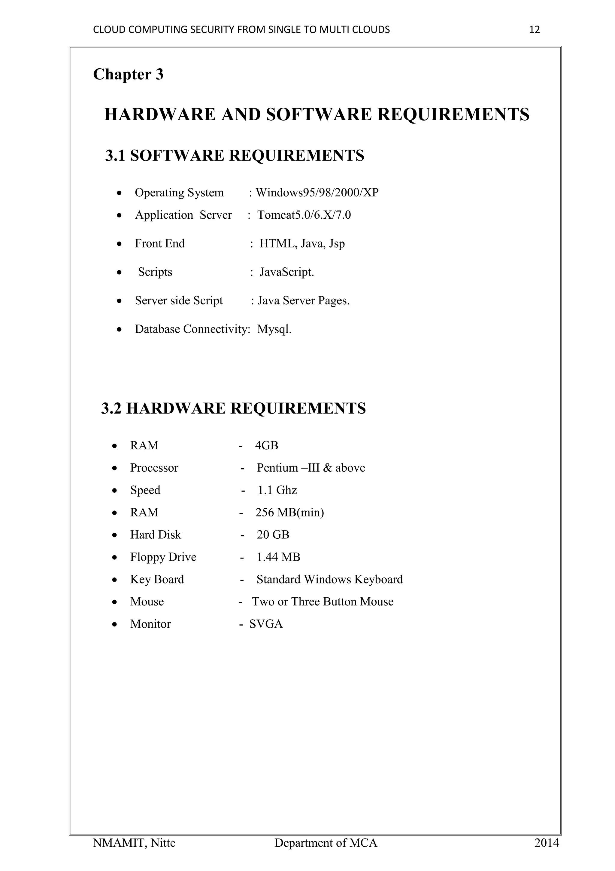 CLOUD COMPUTING SECURITY FROM SINGLE TO MULTI CLOUDS 12
NMAMIT, Nitte Department of MCA 2014
Chapter 3
HARDWARE AND SOFTWARE REQUIREMENTS
3.1 SOFTWARE REQUIREMENTS
 Operating System : Windows95/98/2000/XP
 Application Server : Tomcat5.0/6.X/7.0
 Front End : HTML, Java, Jsp
 Scripts : JavaScript.
 Server side Script : Java Server Pages.
 Database Connectivity: Mysql.
3.2 HARDWARE REQUIREMENTS
 RAM - 4GB
 Processor - Pentium –III & above
 Speed - 1.1 Ghz
 RAM - 256 MB(min)
 Hard Disk - 20 GB
 Floppy Drive - 1.44 MB
 Key Board - Standard Windows Keyboard
 Mouse - Two or Three Button Mouse
 Monitor - SVGA
 