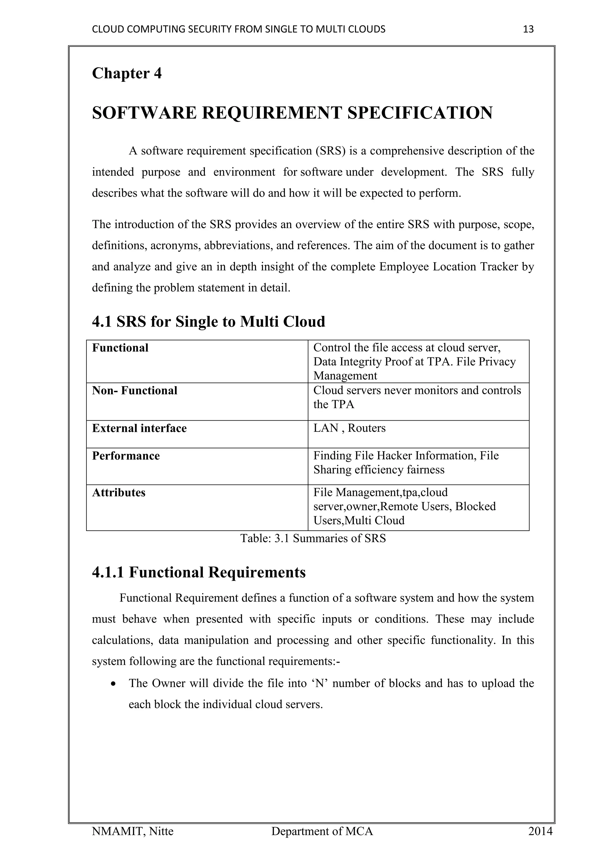 CLOUD COMPUTING SECURITY FROM SINGLE TO MULTI CLOUDS 13
NMAMIT, Nitte Department of MCA 2014
Chapter 4
SOFTWARE REQUIREMENT SPECIFICATION
A software requirement specification (SRS) is a comprehensive description of the
intended purpose and environment for software under development. The SRS fully
describes what the software will do and how it will be expected to perform.
The introduction of the SRS provides an overview of the entire SRS with purpose, scope,
definitions, acronyms, abbreviations, and references. The aim of the document is to gather
and analyze and give an in depth insight of the complete Employee Location Tracker by
defining the problem statement in detail.
4.1 SRS for Single to Multi Cloud
Functional Control the file access at cloud server,
Data Integrity Proof at TPA. File Privacy
Management
Non- Functional Cloud servers never monitors and controls
the TPA
External interface LAN , Routers
Performance Finding File Hacker Information, File
Sharing efficiency fairness
Attributes File Management,tpa,cloud
server,owner,Remote Users, Blocked
Users,Multi Cloud
Table: 3.1 Summaries of SRS
4.1.1 Functional Requirements
Functional Requirement defines a function of a software system and how the system
must behave when presented with specific inputs or conditions. These may include
calculations, data manipulation and processing and other specific functionality. In this
system following are the functional requirements:-
 The Owner will divide the file into ‘N’ number of blocks and has to upload the
each block the individual cloud servers.
 