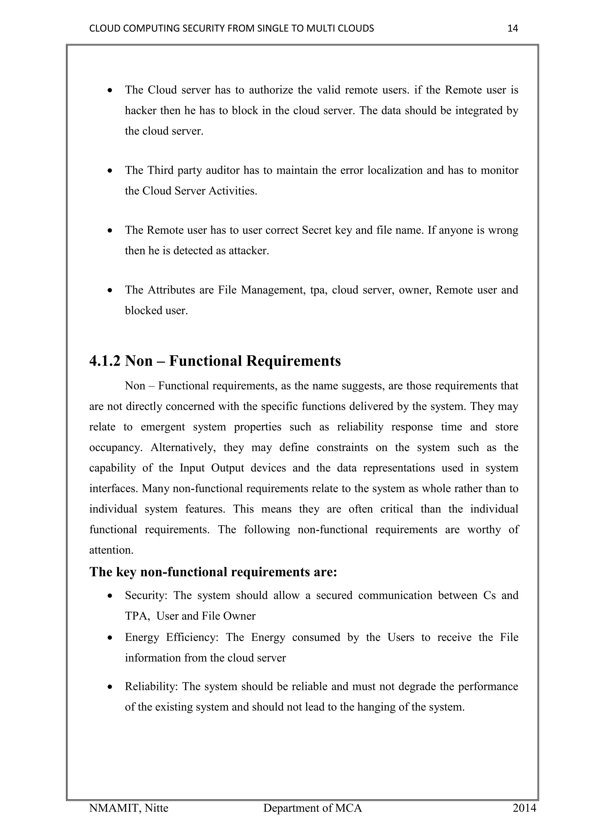 CLOUD COMPUTING SECURITY FROM SINGLE TO MULTI CLOUDS 14
NMAMIT, Nitte Department of MCA 2014
 The Cloud server has to authorize the valid remote users. if the Remote user is
hacker then he has to block in the cloud server. The data should be integrated by
the cloud server.
 The Third party auditor has to maintain the error localization and has to monitor
the Cloud Server Activities.
 The Remote user has to user correct Secret key and file name. If anyone is wrong
then he is detected as attacker.
 The Attributes are File Management, tpa, cloud server, owner, Remote user and
blocked user.
4.1.2 Non – Functional Requirements
Non – Functional requirements, as the name suggests, are those requirements that
are not directly concerned with the specific functions delivered by the system. They may
relate to emergent system properties such as reliability response time and store
occupancy. Alternatively, they may define constraints on the system such as the
capability of the Input Output devices and the data representations used in system
interfaces. Many non-functional requirements relate to the system as whole rather than to
individual system features. This means they are often critical than the individual
functional requirements. The following non-functional requirements are worthy of
attention.
The key non-functional requirements are:
 Security: The system should allow a secured communication between Cs and
TPA, User and File Owner
 Energy Efficiency: The Energy consumed by the Users to receive the File
information from the cloud server
 Reliability: The system should be reliable and must not degrade the performance
of the existing system and should not lead to the hanging of the system.
 