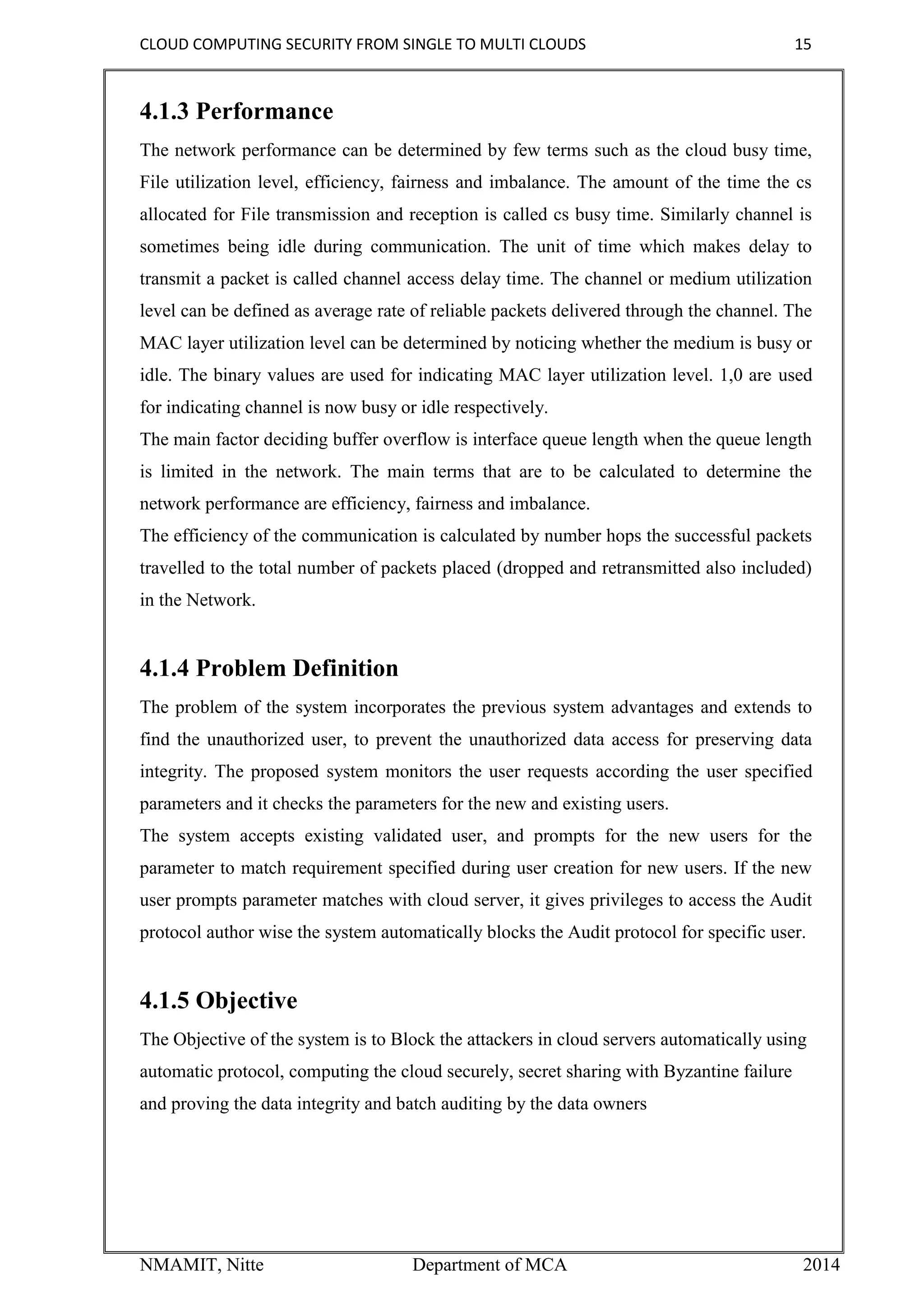 CLOUD COMPUTING SECURITY FROM SINGLE TO MULTI CLOUDS 15
NMAMIT, Nitte Department of MCA 2014
4.1.3 Performance
The network performance can be determined by few terms such as the cloud busy time,
File utilization level, efficiency, fairness and imbalance. The amount of the time the cs
allocated for File transmission and reception is called cs busy time. Similarly channel is
sometimes being idle during communication. The unit of time which makes delay to
transmit a packet is called channel access delay time. The channel or medium utilization
level can be defined as average rate of reliable packets delivered through the channel. The
MAC layer utilization level can be determined by noticing whether the medium is busy or
idle. The binary values are used for indicating MAC layer utilization level. 1,0 are used
for indicating channel is now busy or idle respectively.
The main factor deciding buffer overflow is interface queue length when the queue length
is limited in the network. The main terms that are to be calculated to determine the
network performance are efficiency, fairness and imbalance.
The efficiency of the communication is calculated by number hops the successful packets
travelled to the total number of packets placed (dropped and retransmitted also included)
in the Network.
4.1.4 Problem Definition
The problem of the system incorporates the previous system advantages and extends to
find the unauthorized user, to prevent the unauthorized data access for preserving data
integrity. The proposed system monitors the user requests according the user specified
parameters and it checks the parameters for the new and existing users.
The system accepts existing validated user, and prompts for the new users for the
parameter to match requirement specified during user creation for new users. If the new
user prompts parameter matches with cloud server, it gives privileges to access the Audit
protocol author wise the system automatically blocks the Audit protocol for specific user.
4.1.5 Objective
The Objective of the system is to Block the attackers in cloud servers automatically using
automatic protocol, computing the cloud securely, secret sharing with Byzantine failure
and proving the data integrity and batch auditing by the data owners
 