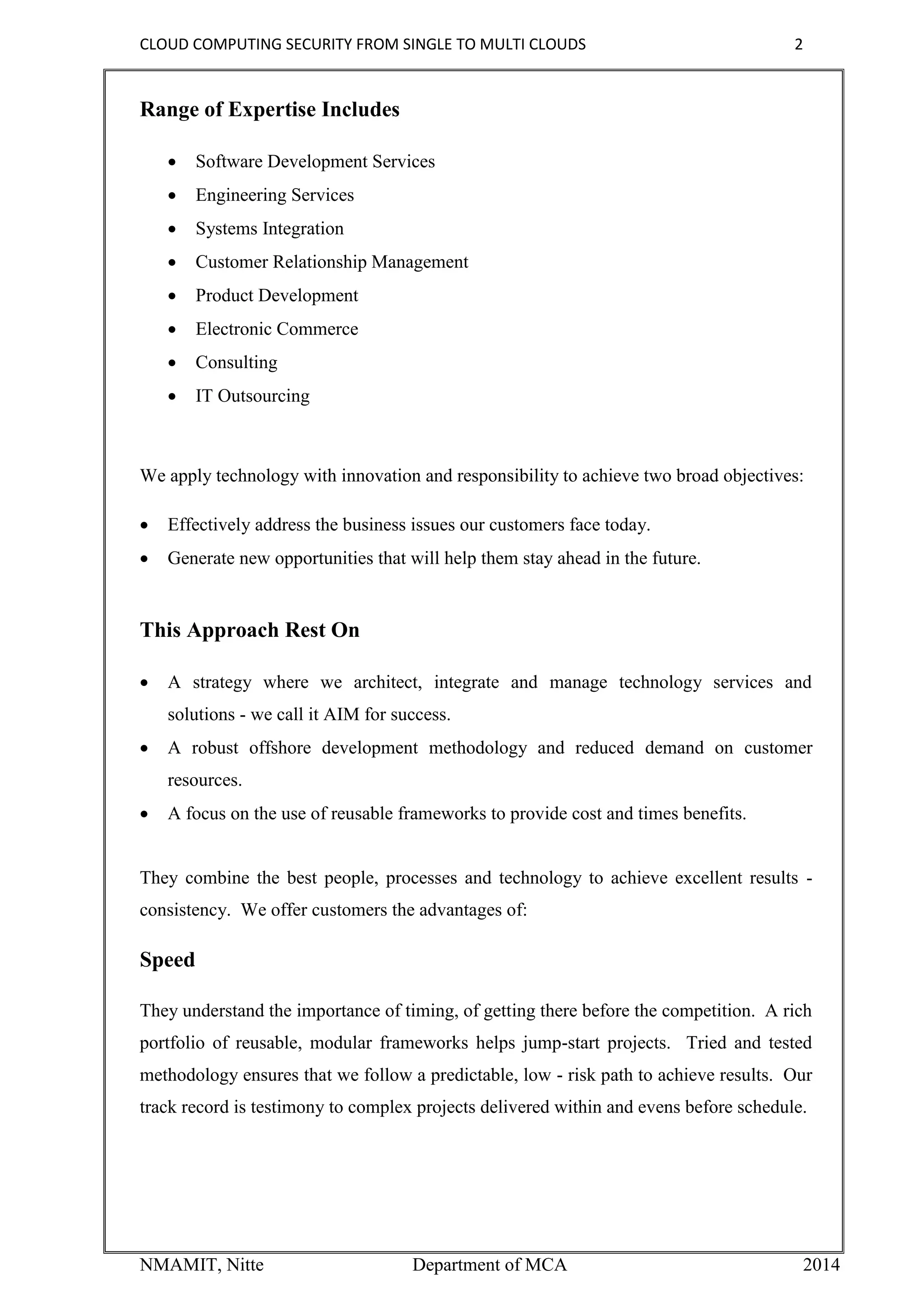 CLOUD COMPUTING SECURITY FROM SINGLE TO MULTI CLOUDS 2
NMAMIT, Nitte Department of MCA 2014
Range of Expertise Includes
 Software Development Services
 Engineering Services
 Systems Integration
 Customer Relationship Management
 Product Development
 Electronic Commerce
 Consulting
 IT Outsourcing
We apply technology with innovation and responsibility to achieve two broad objectives:
 Effectively address the business issues our customers face today.
 Generate new opportunities that will help them stay ahead in the future.
This Approach Rest On
 A strategy where we architect, integrate and manage technology services and
solutions - we call it AIM for success.
 A robust offshore development methodology and reduced demand on customer
resources.
 A focus on the use of reusable frameworks to provide cost and times benefits.
They combine the best people, processes and technology to achieve excellent results -
consistency. We offer customers the advantages of:
Speed
They understand the importance of timing, of getting there before the competition. A rich
portfolio of reusable, modular frameworks helps jump-start projects. Tried and tested
methodology ensures that we follow a predictable, low - risk path to achieve results. Our
track record is testimony to complex projects delivered within and evens before schedule.
 