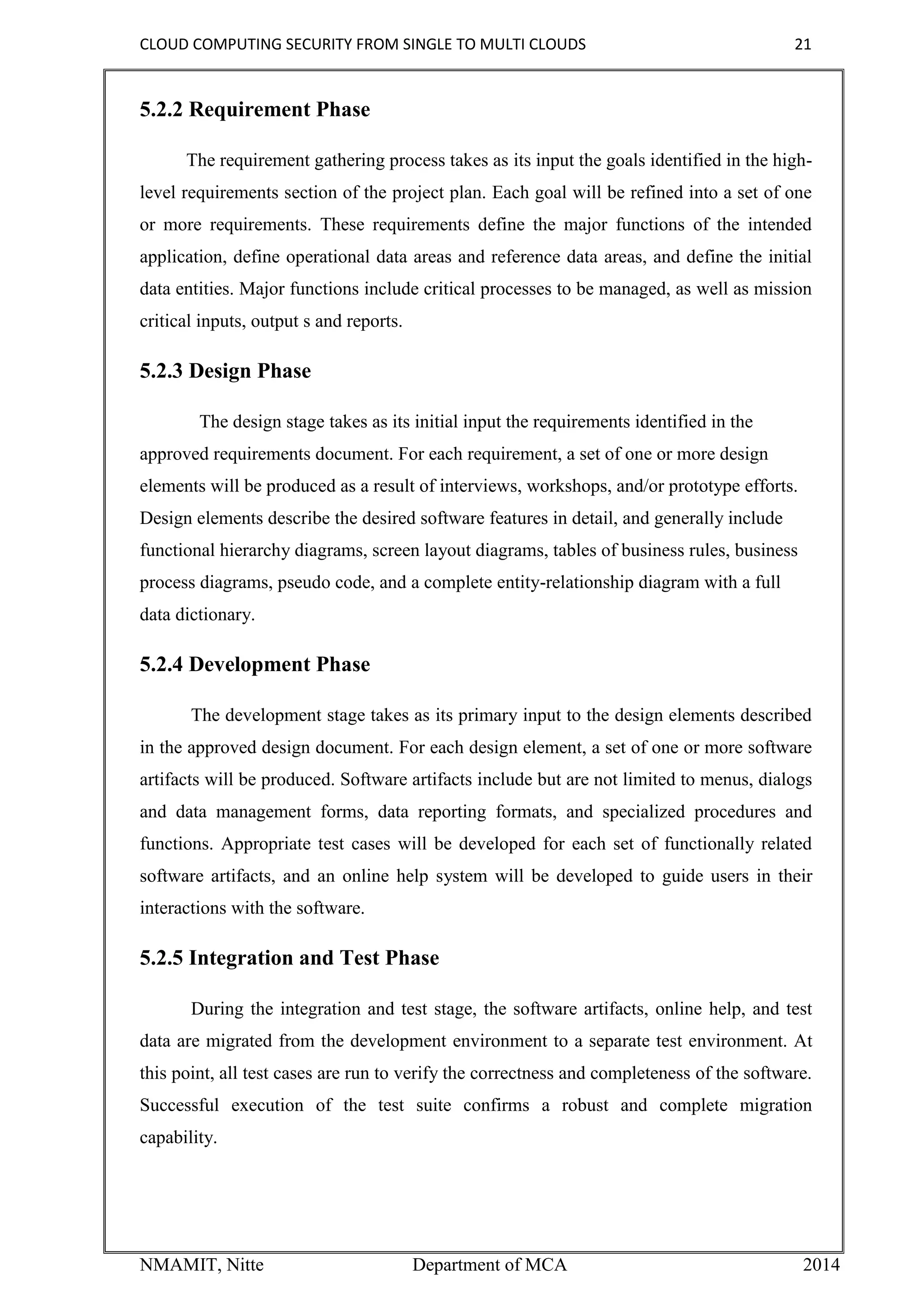 CLOUD COMPUTING SECURITY FROM SINGLE TO MULTI CLOUDS 21
NMAMIT, Nitte Department of MCA 2014
5.2.2 Requirement Phase
The requirement gathering process takes as its input the goals identified in the high-
level requirements section of the project plan. Each goal will be refined into a set of one
or more requirements. These requirements define the major functions of the intended
application, define operational data areas and reference data areas, and define the initial
data entities. Major functions include critical processes to be managed, as well as mission
critical inputs, output s and reports.
5.2.3 Design Phase
The design stage takes as its initial input the requirements identified in the
approved requirements document. For each requirement, a set of one or more design
elements will be produced as a result of interviews, workshops, and/or prototype efforts.
Design elements describe the desired software features in detail, and generally include
functional hierarchy diagrams, screen layout diagrams, tables of business rules, business
process diagrams, pseudo code, and a complete entity-relationship diagram with a full
data dictionary.
5.2.4 Development Phase
The development stage takes as its primary input to the design elements described
in the approved design document. For each design element, a set of one or more software
artifacts will be produced. Software artifacts include but are not limited to menus, dialogs
and data management forms, data reporting formats, and specialized procedures and
functions. Appropriate test cases will be developed for each set of functionally related
software artifacts, and an online help system will be developed to guide users in their
interactions with the software.
5.2.5 Integration and Test Phase
During the integration and test stage, the software artifacts, online help, and test
data are migrated from the development environment to a separate test environment. At
this point, all test cases are run to verify the correctness and completeness of the software.
Successful execution of the test suite confirms a robust and complete migration
capability.
 