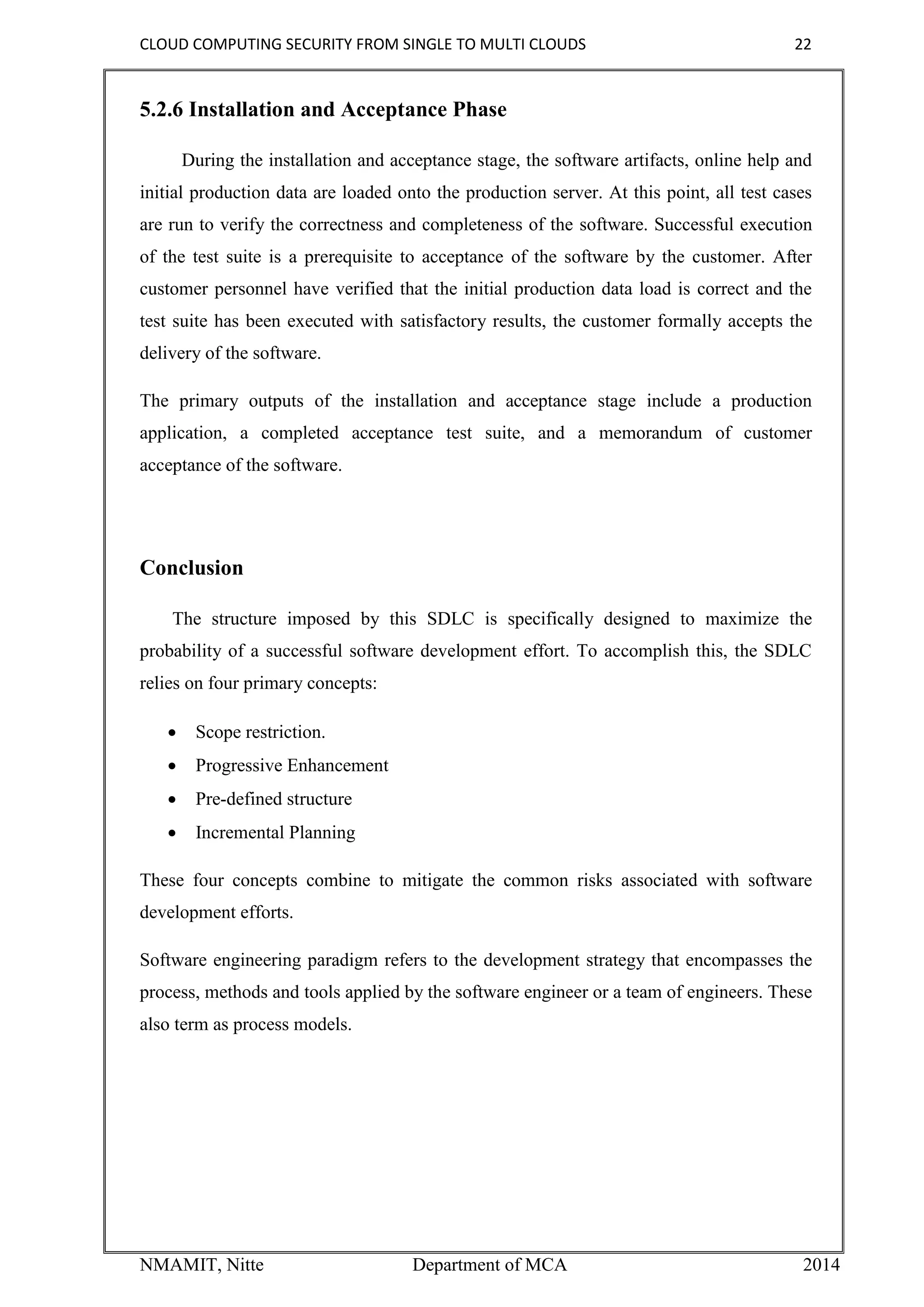 CLOUD COMPUTING SECURITY FROM SINGLE TO MULTI CLOUDS 22
NMAMIT, Nitte Department of MCA 2014
5.2.6 Installation and Acceptance Phase
During the installation and acceptance stage, the software artifacts, online help and
initial production data are loaded onto the production server. At this point, all test cases
are run to verify the correctness and completeness of the software. Successful execution
of the test suite is a prerequisite to acceptance of the software by the customer. After
customer personnel have verified that the initial production data load is correct and the
test suite has been executed with satisfactory results, the customer formally accepts the
delivery of the software.
The primary outputs of the installation and acceptance stage include a production
application, a completed acceptance test suite, and a memorandum of customer
acceptance of the software.
Conclusion
The structure imposed by this SDLC is specifically designed to maximize the
probability of a successful software development effort. To accomplish this, the SDLC
relies on four primary concepts:
 Scope restriction.
 Progressive Enhancement
 Pre-defined structure
 Incremental Planning
These four concepts combine to mitigate the common risks associated with software
development efforts.
Software engineering paradigm refers to the development strategy that encompasses the
process, methods and tools applied by the software engineer or a team of engineers. These
also term as process models.
 