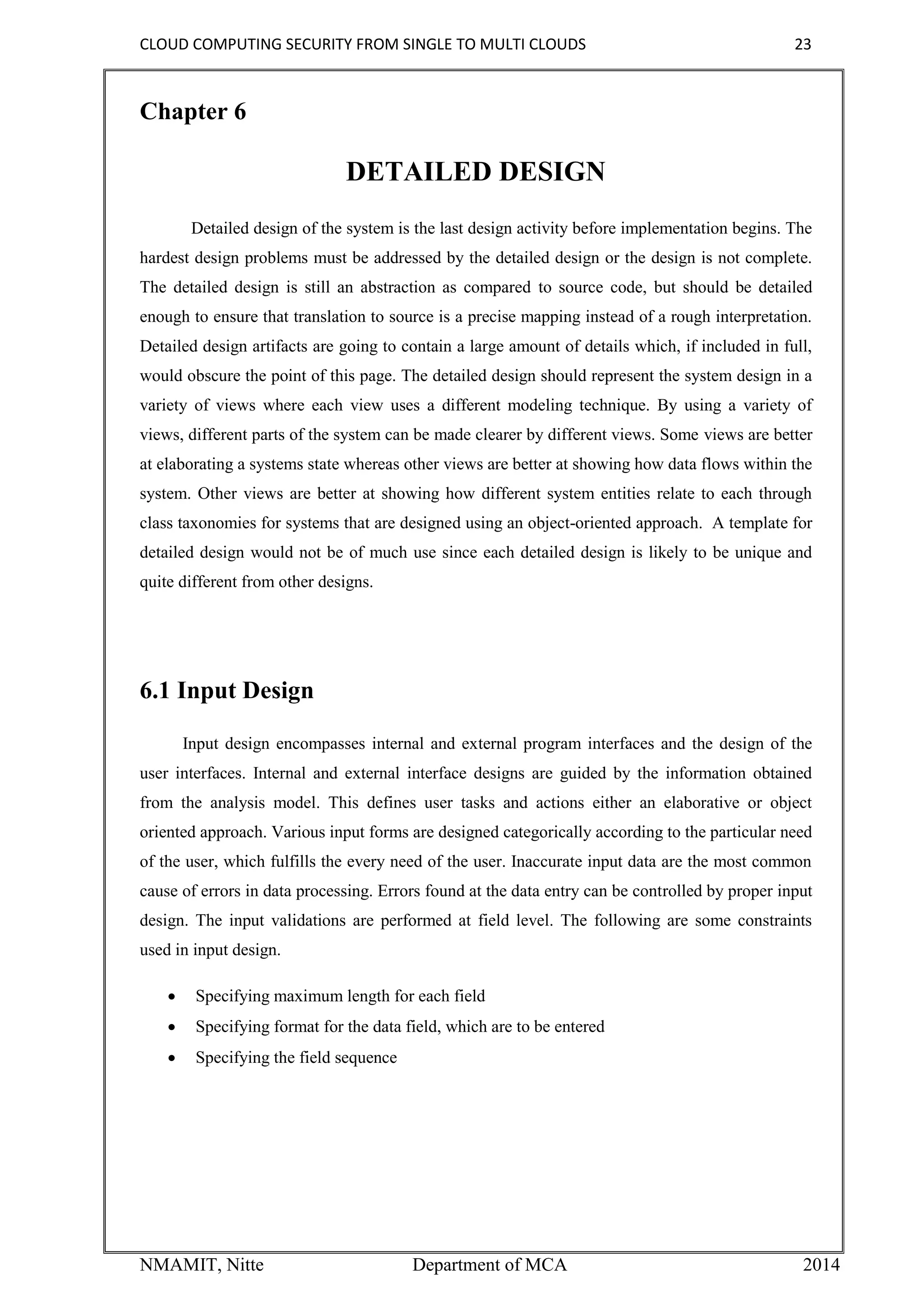 CLOUD COMPUTING SECURITY FROM SINGLE TO MULTI CLOUDS 23
NMAMIT, Nitte Department of MCA 2014
Chapter 6
DETAILED DESIGN
Detailed design of the system is the last design activity before implementation begins. The
hardest design problems must be addressed by the detailed design or the design is not complete.
The detailed design is still an abstraction as compared to source code, but should be detailed
enough to ensure that translation to source is a precise mapping instead of a rough interpretation.
Detailed design artifacts are going to contain a large amount of details which, if included in full,
would obscure the point of this page. The detailed design should represent the system design in a
variety of views where each view uses a different modeling technique. By using a variety of
views, different parts of the system can be made clearer by different views. Some views are better
at elaborating a systems state whereas other views are better at showing how data flows within the
system. Other views are better at showing how different system entities relate to each through
class taxonomies for systems that are designed using an object-oriented approach. A template for
detailed design would not be of much use since each detailed design is likely to be unique and
quite different from other designs.
6.1 Input Design
Input design encompasses internal and external program interfaces and the design of the
user interfaces. Internal and external interface designs are guided by the information obtained
from the analysis model. This defines user tasks and actions either an elaborative or object
oriented approach. Various input forms are designed categorically according to the particular need
of the user, which fulfills the every need of the user. Inaccurate input data are the most common
cause of errors in data processing. Errors found at the data entry can be controlled by proper input
design. The input validations are performed at field level. The following are some constraints
used in input design.
 Specifying maximum length for each field
 Specifying format for the data field, which are to be entered
 Specifying the field sequence
 