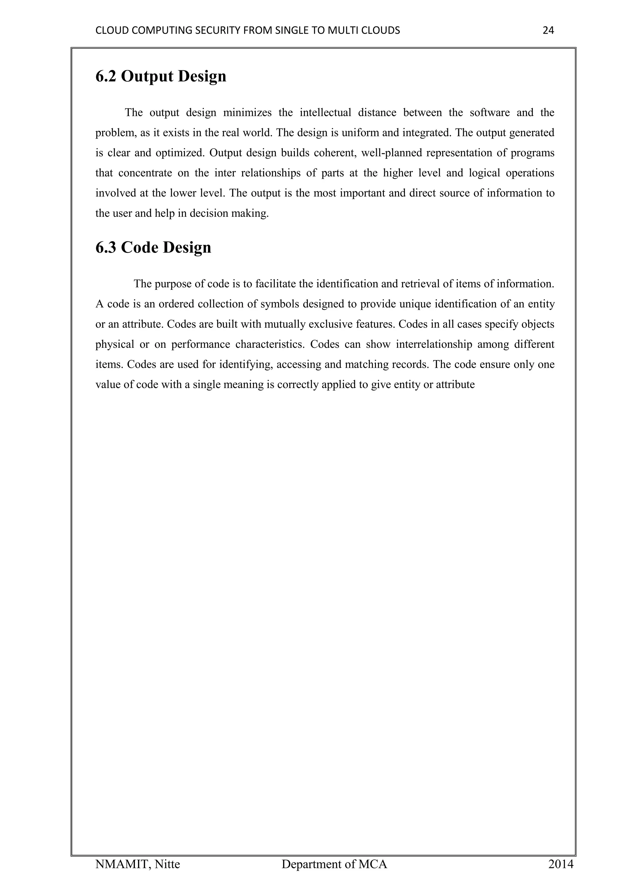 CLOUD COMPUTING SECURITY FROM SINGLE TO MULTI CLOUDS 24
NMAMIT, Nitte Department of MCA 2014
6.2 Output Design
The output design minimizes the intellectual distance between the software and the
problem, as it exists in the real world. The design is uniform and integrated. The output generated
is clear and optimized. Output design builds coherent, well-planned representation of programs
that concentrate on the inter relationships of parts at the higher level and logical operations
involved at the lower level. The output is the most important and direct source of information to
the user and help in decision making.
6.3 Code Design
The purpose of code is to facilitate the identification and retrieval of items of information.
A code is an ordered collection of symbols designed to provide unique identification of an entity
or an attribute. Codes are built with mutually exclusive features. Codes in all cases specify objects
physical or on performance characteristics. Codes can show interrelationship among different
items. Codes are used for identifying, accessing and matching records. The code ensure only one
value of code with a single meaning is correctly applied to give entity or attribute
 