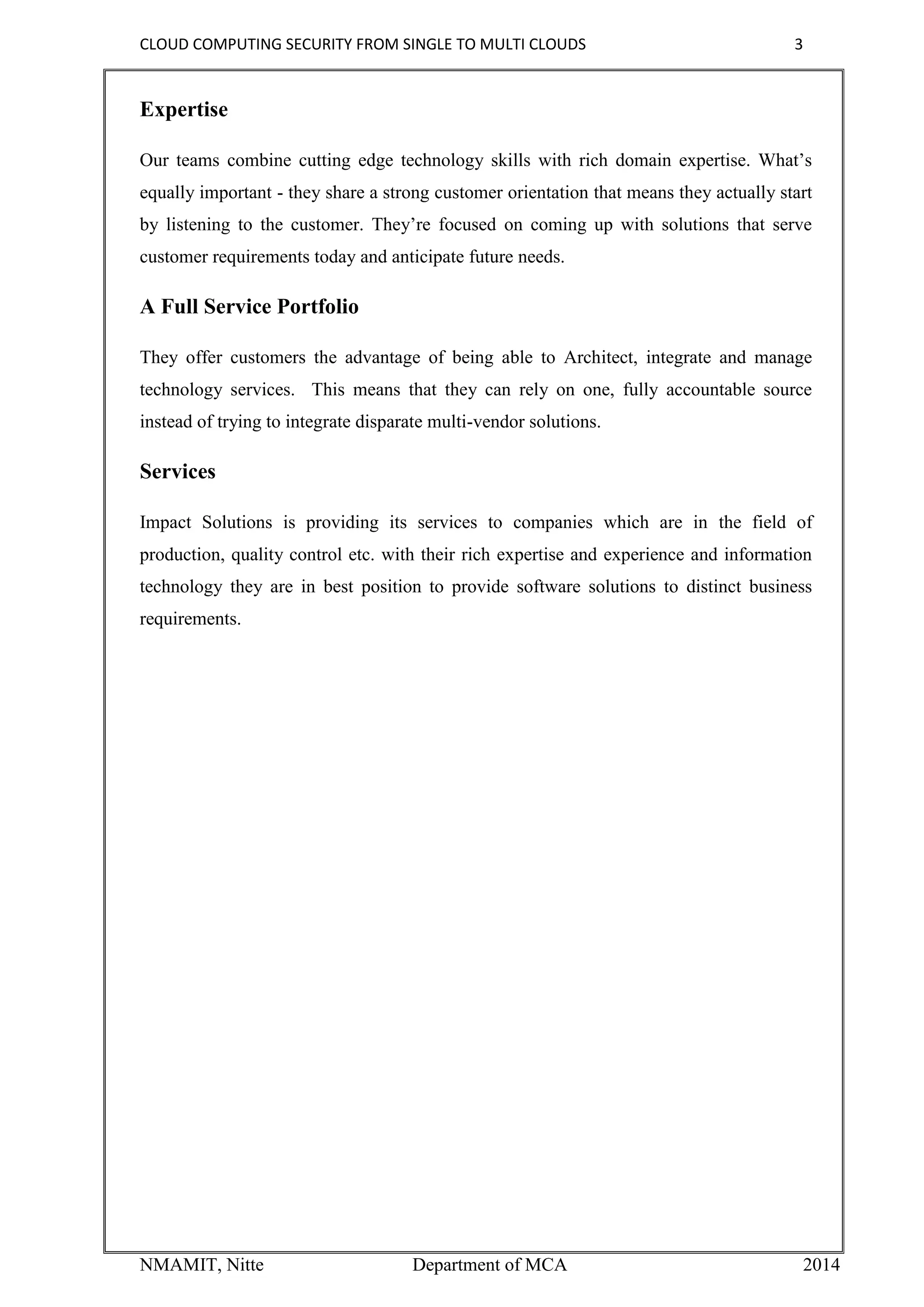 CLOUD COMPUTING SECURITY FROM SINGLE TO MULTI CLOUDS 3
NMAMIT, Nitte Department of MCA 2014
Expertise
Our teams combine cutting edge technology skills with rich domain expertise. What’s
equally important - they share a strong customer orientation that means they actually start
by listening to the customer. They’re focused on coming up with solutions that serve
customer requirements today and anticipate future needs.
A Full Service Portfolio
They offer customers the advantage of being able to Architect, integrate and manage
technology services. This means that they can rely on one, fully accountable source
instead of trying to integrate disparate multi-vendor solutions.
Services
Impact Solutions is providing its services to companies which are in the field of
production, quality control etc. with their rich expertise and experience and information
technology they are in best position to provide software solutions to distinct business
requirements.
 