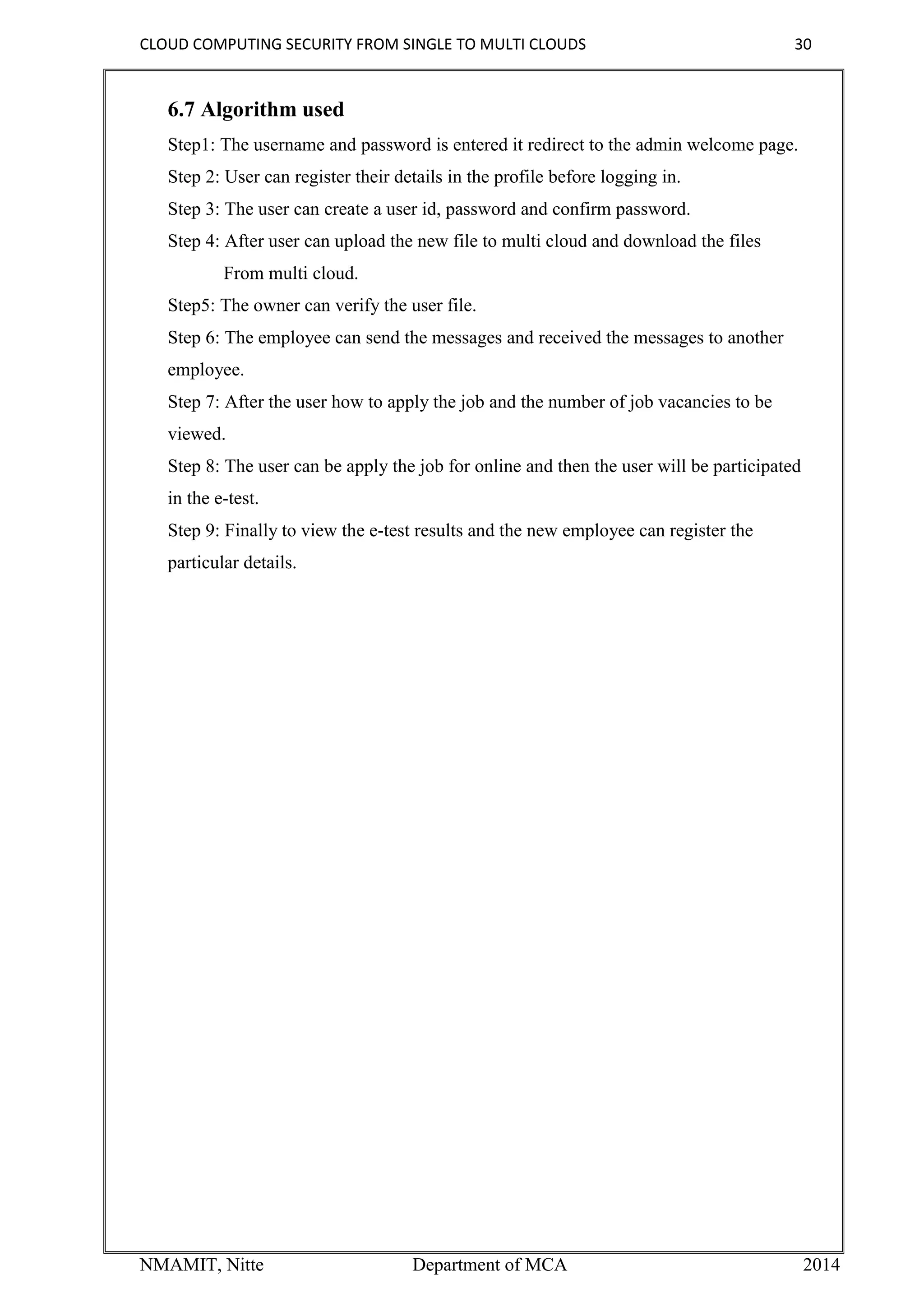 CLOUD COMPUTING SECURITY FROM SINGLE TO MULTI CLOUDS 30
NMAMIT, Nitte Department of MCA 2014
6.7 Algorithm used
Step1: The username and password is entered it redirect to the admin welcome page.
Step 2: User can register their details in the profile before logging in.
Step 3: The user can create a user id, password and confirm password.
Step 4: After user can upload the new file to multi cloud and download the files
From multi cloud.
Step5: The owner can verify the user file.
Step 6: The employee can send the messages and received the messages to another
employee.
Step 7: After the user how to apply the job and the number of job vacancies to be
viewed.
Step 8: The user can be apply the job for online and then the user will be participated
in the e-test.
Step 9: Finally to view the e-test results and the new employee can register the
particular details.
 