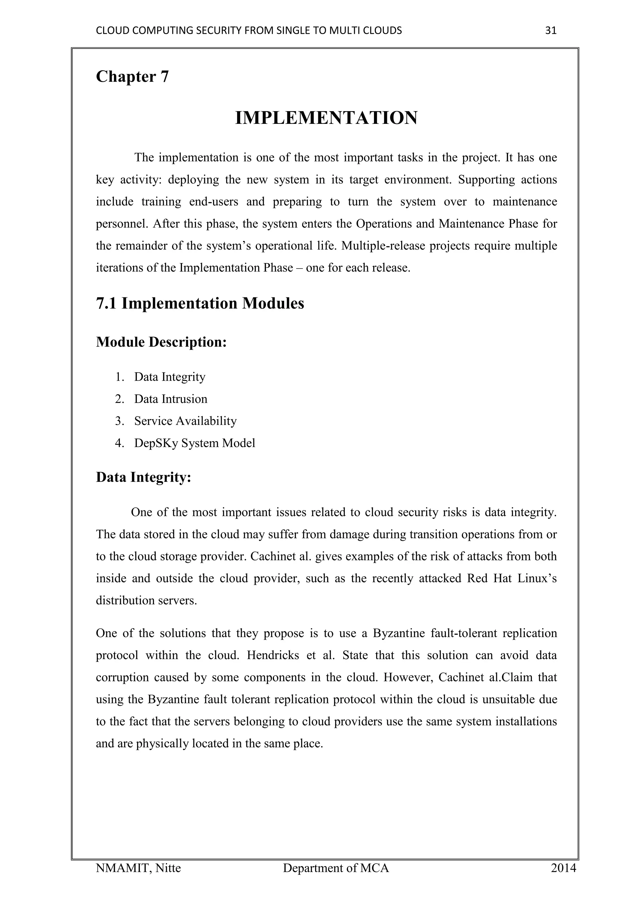 CLOUD COMPUTING SECURITY FROM SINGLE TO MULTI CLOUDS 31
NMAMIT, Nitte Department of MCA 2014
Chapter 7
IMPLEMENTATION
The implementation is one of the most important tasks in the project. It has one
key activity: deploying the new system in its target environment. Supporting actions
include training end-users and preparing to turn the system over to maintenance
personnel. After this phase, the system enters the Operations and Maintenance Phase for
the remainder of the system’s operational life. Multiple-release projects require multiple
iterations of the Implementation Phase – one for each release.
7.1 Implementation Modules
Module Description:
1. Data Integrity
2. Data Intrusion
3. Service Availability
4. DepSKy System Model
Data Integrity:
One of the most important issues related to cloud security risks is data integrity.
The data stored in the cloud may suffer from damage during transition operations from or
to the cloud storage provider. Cachinet al. gives examples of the risk of attacks from both
inside and outside the cloud provider, such as the recently attacked Red Hat Linux’s
distribution servers.
One of the solutions that they propose is to use a Byzantine fault-tolerant replication
protocol within the cloud. Hendricks et al. State that this solution can avoid data
corruption caused by some components in the cloud. However, Cachinet al.Claim that
using the Byzantine fault tolerant replication protocol within the cloud is unsuitable due
to the fact that the servers belonging to cloud providers use the same system installations
and are physically located in the same place.
 