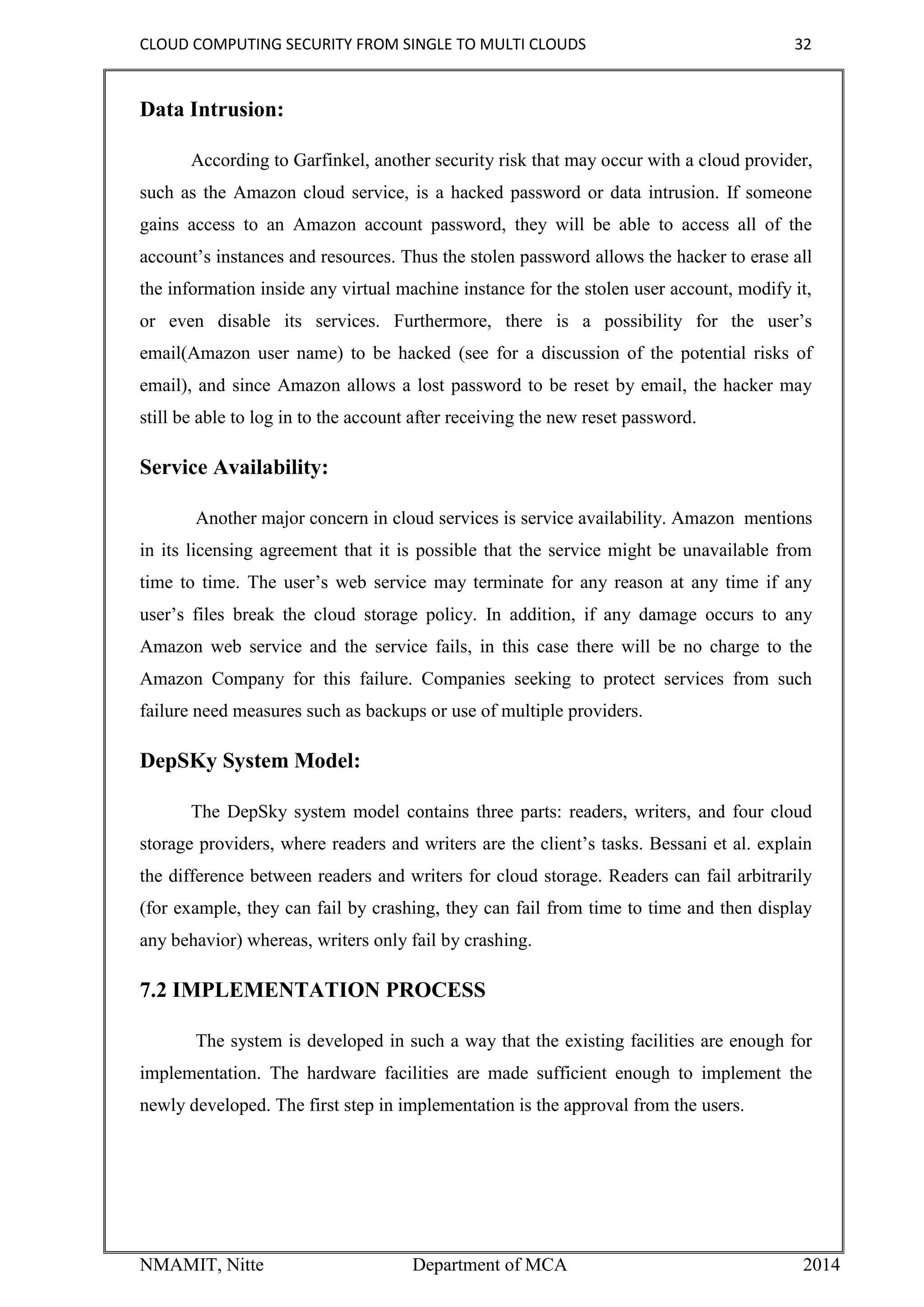 CLOUD COMPUTING SECURITY FROM SINGLE TO MULTI CLOUDS 32
NMAMIT, Nitte Department of MCA 2014
Data Intrusion:
According to Garfinkel, another security risk that may occur with a cloud provider,
such as the Amazon cloud service, is a hacked password or data intrusion. If someone
gains access to an Amazon account password, they will be able to access all of the
account’s instances and resources. Thus the stolen password allows the hacker to erase all
the information inside any virtual machine instance for the stolen user account, modify it,
or even disable its services. Furthermore, there is a possibility for the user’s
email(Amazon user name) to be hacked (see for a discussion of the potential risks of
email), and since Amazon allows a lost password to be reset by email, the hacker may
still be able to log in to the account after receiving the new reset password.
Service Availability:
Another major concern in cloud services is service availability. Amazon mentions
in its licensing agreement that it is possible that the service might be unavailable from
time to time. The user’s web service may terminate for any reason at any time if any
user’s files break the cloud storage policy. In addition, if any damage occurs to any
Amazon web service and the service fails, in this case there will be no charge to the
Amazon Company for this failure. Companies seeking to protect services from such
failure need measures such as backups or use of multiple providers.
DepSKy System Model:
The DepSky system model contains three parts: readers, writers, and four cloud
storage providers, where readers and writers are the client’s tasks. Bessani et al. explain
the difference between readers and writers for cloud storage. Readers can fail arbitrarily
(for example, they can fail by crashing, they can fail from time to time and then display
any behavior) whereas, writers only fail by crashing.
7.2 IMPLEMENTATION PROCESS
The system is developed in such a way that the existing facilities are enough for
implementation. The hardware facilities are made sufficient enough to implement the
newly developed. The first step in implementation is the approval from the users.
 