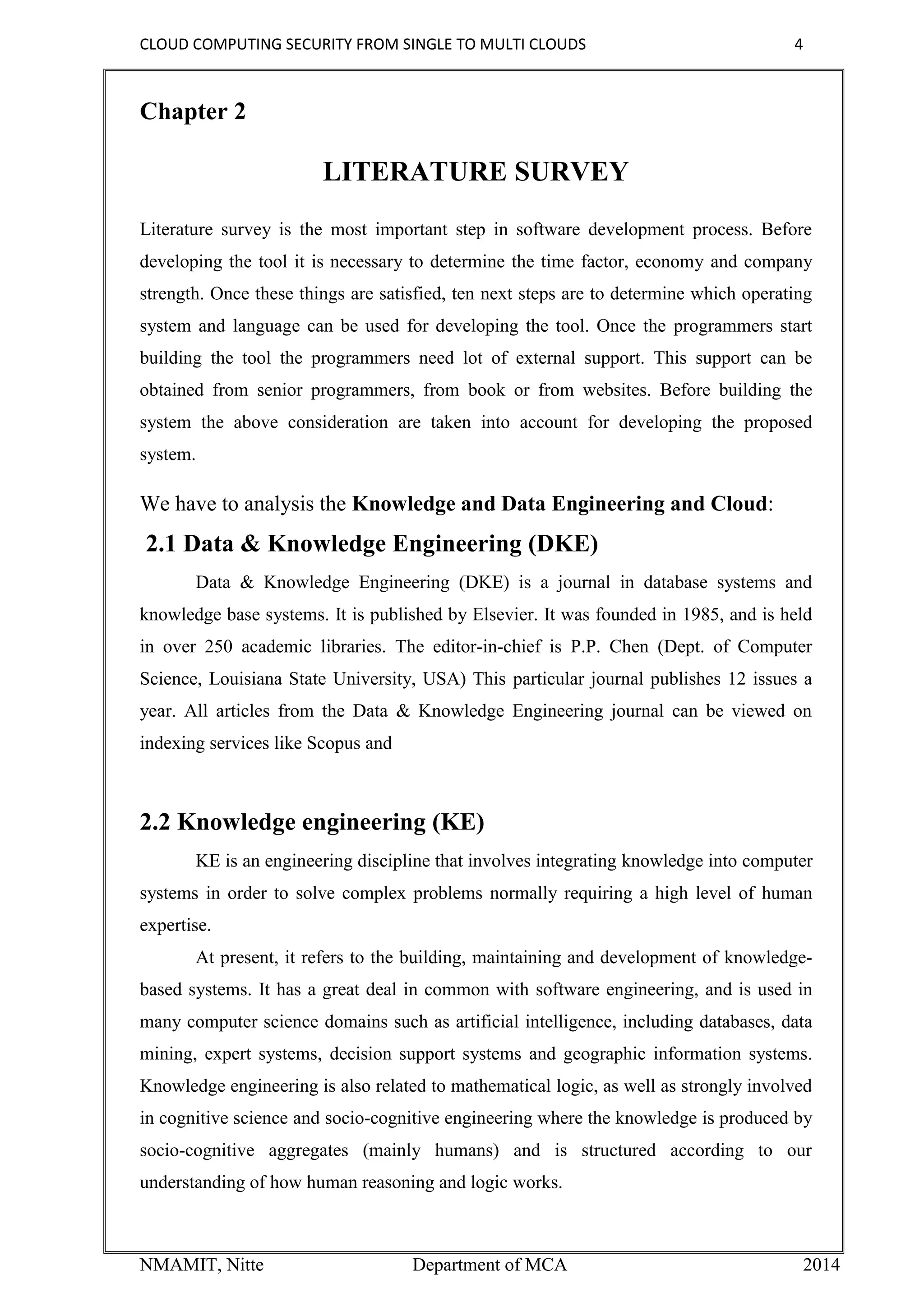 CLOUD COMPUTING SECURITY FROM SINGLE TO MULTI CLOUDS 4
NMAMIT, Nitte Department of MCA 2014
Chapter 2
LITERATURE SURVEY
Literature survey is the most important step in software development process. Before
developing the tool it is necessary to determine the time factor, economy and company
strength. Once these things are satisfied, ten next steps are to determine which operating
system and language can be used for developing the tool. Once the programmers start
building the tool the programmers need lot of external support. This support can be
obtained from senior programmers, from book or from websites. Before building the
system the above consideration are taken into account for developing the proposed
system.
We have to analysis the Knowledge and Data Engineering and Cloud:
2.1 Data & Knowledge Engineering (DKE)
Data & Knowledge Engineering (DKE) is a journal in database systems and
knowledge base systems. It is published by Elsevier. It was founded in 1985, and is held
in over 250 academic libraries. The editor-in-chief is P.P. Chen (Dept. of Computer
Science, Louisiana State University, USA) This particular journal publishes 12 issues a
year. All articles from the Data & Knowledge Engineering journal can be viewed on
indexing services like Scopus and
2.2 Knowledge engineering (KE)
KE is an engineering discipline that involves integrating knowledge into computer
systems in order to solve complex problems normally requiring a high level of human
expertise.
At present, it refers to the building, maintaining and development of knowledge-
based systems. It has a great deal in common with software engineering, and is used in
many computer science domains such as artificial intelligence, including databases, data
mining, expert systems, decision support systems and geographic information systems.
Knowledge engineering is also related to mathematical logic, as well as strongly involved
in cognitive science and socio-cognitive engineering where the knowledge is produced by
socio-cognitive aggregates (mainly humans) and is structured according to our
understanding of how human reasoning and logic works.
 