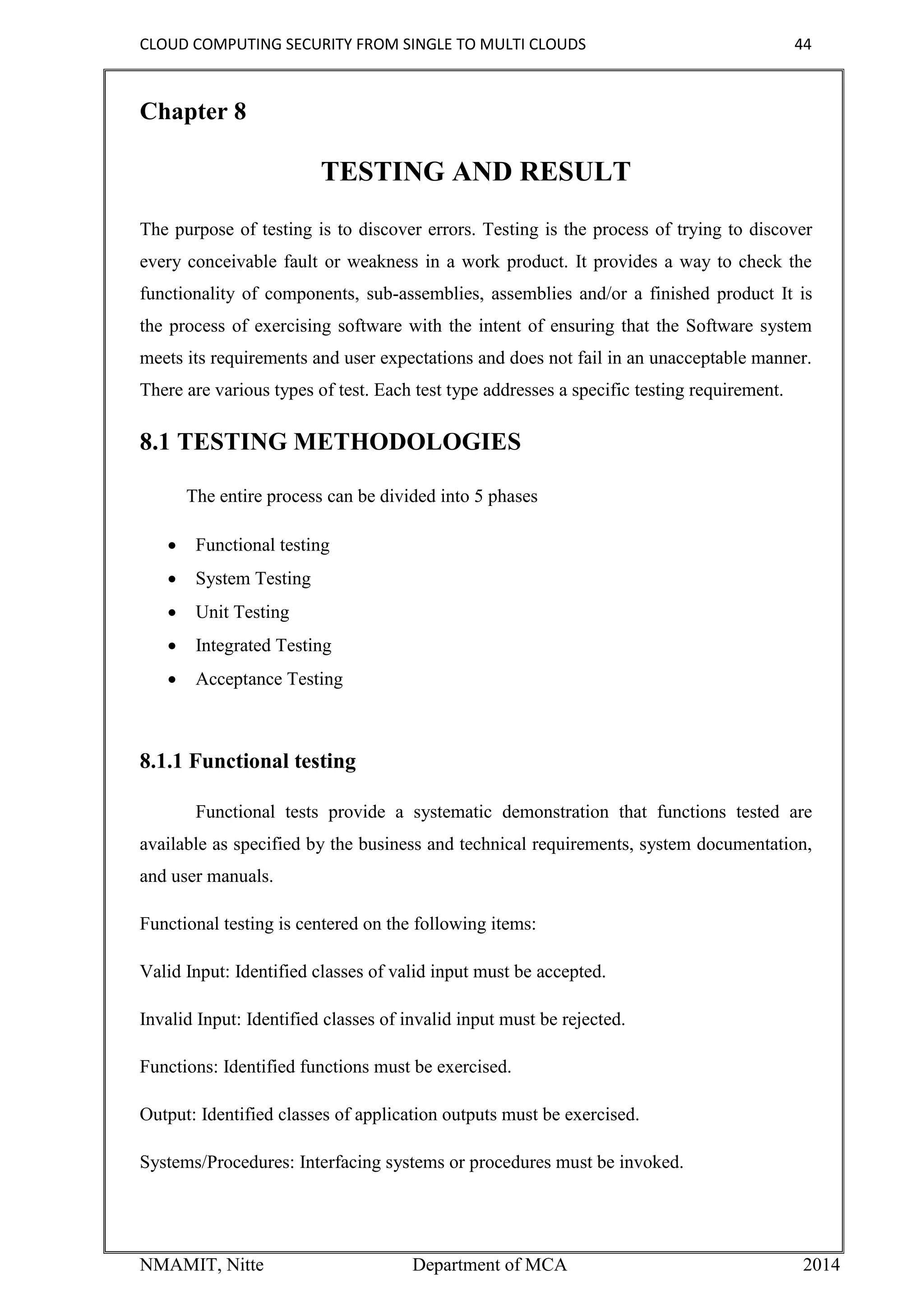 CLOUD COMPUTING SECURITY FROM SINGLE TO MULTI CLOUDS 44
NMAMIT, Nitte Department of MCA 2014
Chapter 8
TESTING AND RESULT
The purpose of testing is to discover errors. Testing is the process of trying to discover
every conceivable fault or weakness in a work product. It provides a way to check the
functionality of components, sub-assemblies, assemblies and/or a finished product It is
the process of exercising software with the intent of ensuring that the Software system
meets its requirements and user expectations and does not fail in an unacceptable manner.
There are various types of test. Each test type addresses a specific testing requirement.
8.1 TESTING METHODOLOGIES
The entire process can be divided into 5 phases
 Functional testing
 System Testing
 Unit Testing
 Integrated Testing
 Acceptance Testing
8.1.1 Functional testing
Functional tests provide a systematic demonstration that functions tested are
available as specified by the business and technical requirements, system documentation,
and user manuals.
Functional testing is centered on the following items:
Valid Input: Identified classes of valid input must be accepted.
Invalid Input: Identified classes of invalid input must be rejected.
Functions: Identified functions must be exercised.
Output: Identified classes of application outputs must be exercised.
Systems/Procedures: Interfacing systems or procedures must be invoked.
 