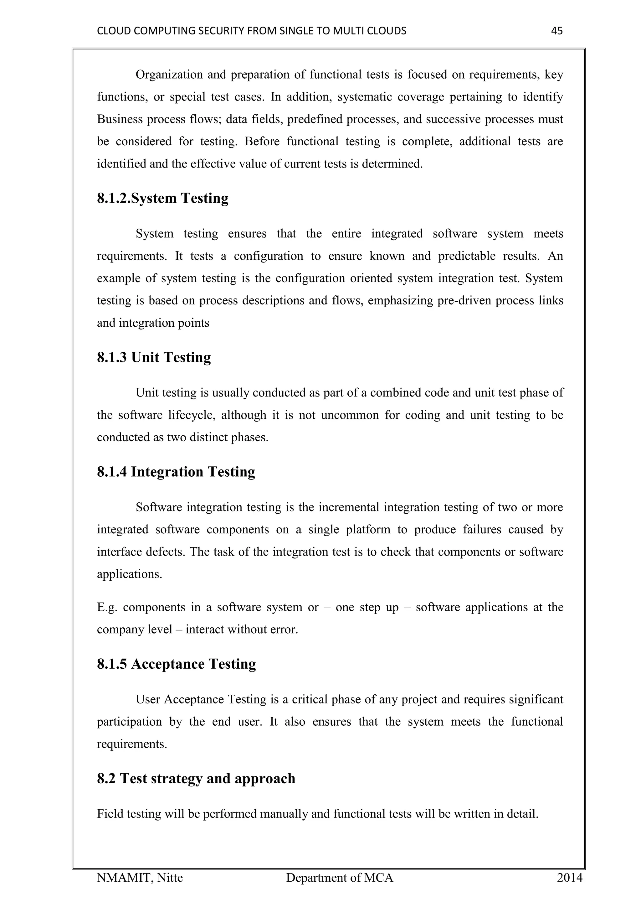 CLOUD COMPUTING SECURITY FROM SINGLE TO MULTI CLOUDS 45
NMAMIT, Nitte Department of MCA 2014
Organization and preparation of functional tests is focused on requirements, key
functions, or special test cases. In addition, systematic coverage pertaining to identify
Business process flows; data fields, predefined processes, and successive processes must
be considered for testing. Before functional testing is complete, additional tests are
identified and the effective value of current tests is determined.
8.1.2.System Testing
System testing ensures that the entire integrated software system meets
requirements. It tests a configuration to ensure known and predictable results. An
example of system testing is the configuration oriented system integration test. System
testing is based on process descriptions and flows, emphasizing pre-driven process links
and integration points
8.1.3 Unit Testing
Unit testing is usually conducted as part of a combined code and unit test phase of
the software lifecycle, although it is not uncommon for coding and unit testing to be
conducted as two distinct phases.
8.1.4 Integration Testing
Software integration testing is the incremental integration testing of two or more
integrated software components on a single platform to produce failures caused by
interface defects. The task of the integration test is to check that components or software
applications.
E.g. components in a software system or – one step up – software applications at the
company level – interact without error.
8.1.5 Acceptance Testing
User Acceptance Testing is a critical phase of any project and requires significant
participation by the end user. It also ensures that the system meets the functional
requirements.
8.2 Test strategy and approach
Field testing will be performed manually and functional tests will be written in detail.
 