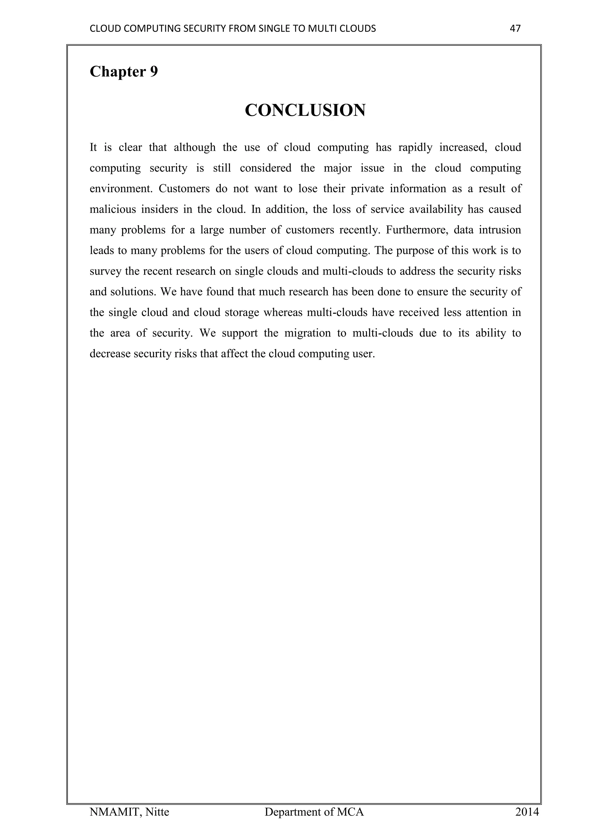 CLOUD COMPUTING SECURITY FROM SINGLE TO MULTI CLOUDS 47
NMAMIT, Nitte Department of MCA 2014
Chapter 9
CONCLUSION
It is clear that although the use of cloud computing has rapidly increased, cloud
computing security is still considered the major issue in the cloud computing
environment. Customers do not want to lose their private information as a result of
malicious insiders in the cloud. In addition, the loss of service availability has caused
many problems for a large number of customers recently. Furthermore, data intrusion
leads to many problems for the users of cloud computing. The purpose of this work is to
survey the recent research on single clouds and multi-clouds to address the security risks
and solutions. We have found that much research has been done to ensure the security of
the single cloud and cloud storage whereas multi-clouds have received less attention in
the area of security. We support the migration to multi-clouds due to its ability to
decrease security risks that affect the cloud computing user.
 