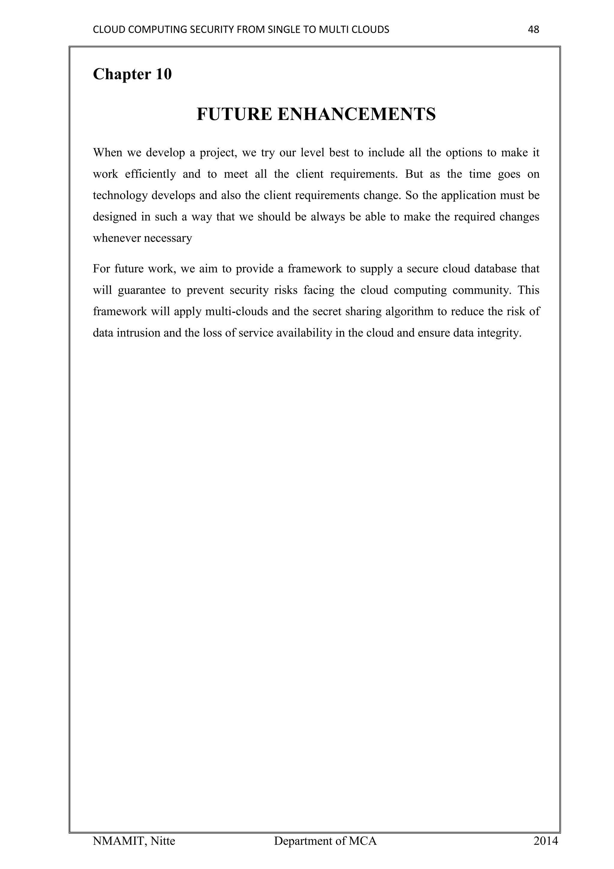 CLOUD COMPUTING SECURITY FROM SINGLE TO MULTI CLOUDS 48
NMAMIT, Nitte Department of MCA 2014
Chapter 10
FUTURE ENHANCEMENTS
When we develop a project, we try our level best to include all the options to make it
work efficiently and to meet all the client requirements. But as the time goes on
technology develops and also the client requirements change. So the application must be
designed in such a way that we should be always be able to make the required changes
whenever necessary
For future work, we aim to provide a framework to supply a secure cloud database that
will guarantee to prevent security risks facing the cloud computing community. This
framework will apply multi-clouds and the secret sharing algorithm to reduce the risk of
data intrusion and the loss of service availability in the cloud and ensure data integrity.
 