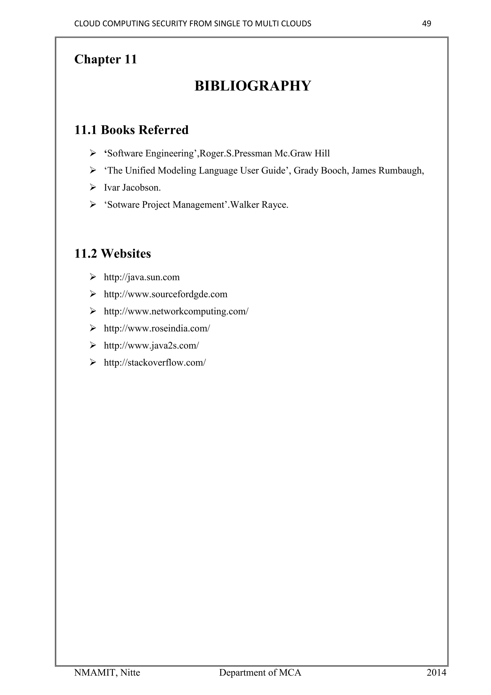 CLOUD COMPUTING SECURITY FROM SINGLE TO MULTI CLOUDS 49
NMAMIT, Nitte Department of MCA 2014
Chapter 11
BIBLIOGRAPHY
11.1 Books Referred
 ‘Software Engineering’,Roger.S.Pressman Mc.Graw Hill
 ‘The Unified Modeling Language User Guide’, Grady Booch, James Rumbaugh,
 Ivar Jacobson.
 ‘Sotware Project Management’.Walker Rayce.
11.2 Websites
 http://java.sun.com
 http://www.sourcefordgde.com
 http://www.networkcomputing.com/
 http://www.roseindia.com/
 http://www.java2s.com/
 http://stackoverflow.com/
 