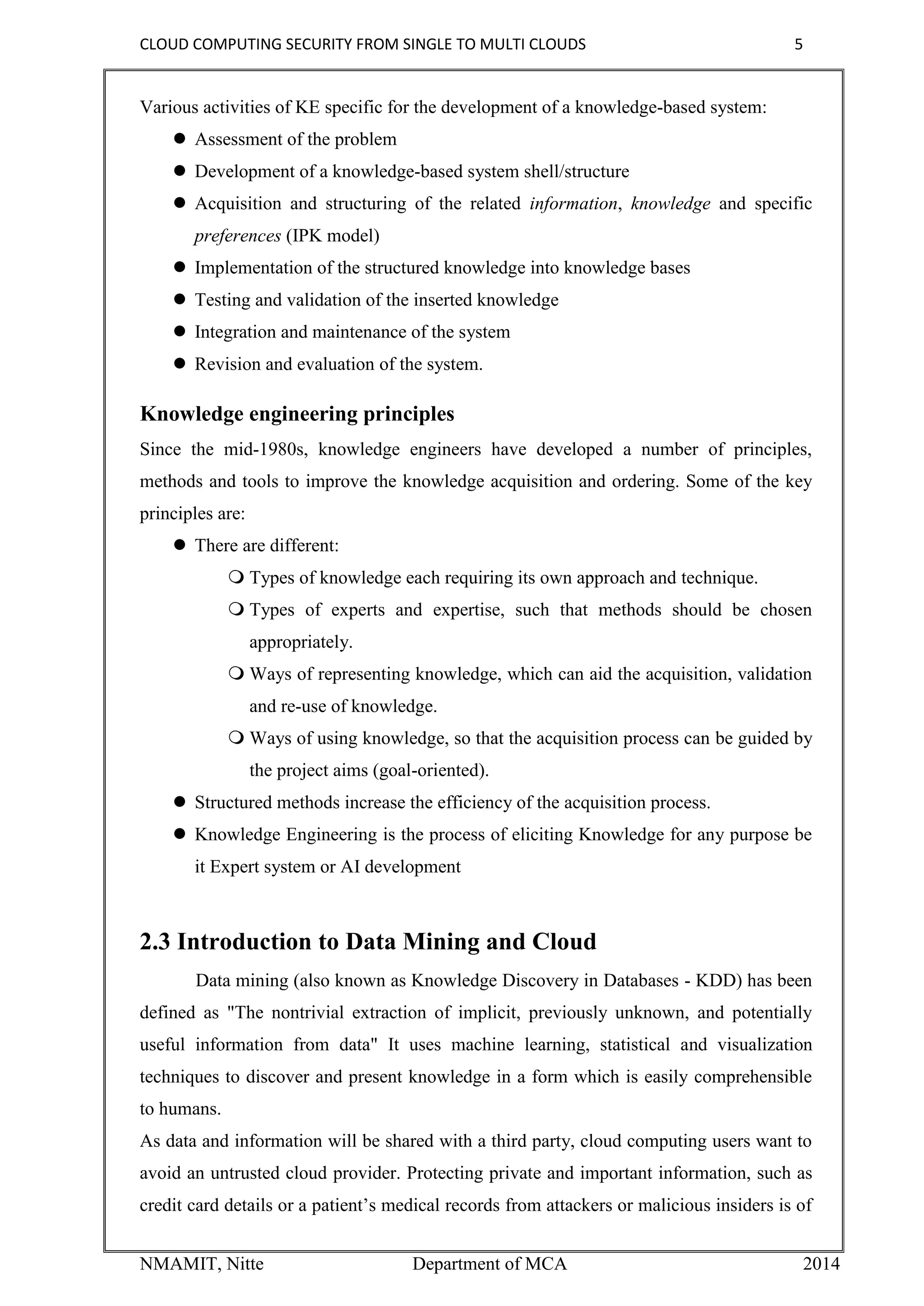 CLOUD COMPUTING SECURITY FROM SINGLE TO MULTI CLOUDS 5
NMAMIT, Nitte Department of MCA 2014
Various activities of KE specific for the development of a knowledge-based system:
 Assessment of the problem
 Development of a knowledge-based system shell/structure
 Acquisition and structuring of the related information, knowledge and specific
preferences (IPK model)
 Implementation of the structured knowledge into knowledge bases
 Testing and validation of the inserted knowledge
 Integration and maintenance of the system
 Revision and evaluation of the system.
Knowledge engineering principles
Since the mid-1980s, knowledge engineers have developed a number of principles,
methods and tools to improve the knowledge acquisition and ordering. Some of the key
principles are:
 There are different:
 Types of knowledge each requiring its own approach and technique.
 Types of experts and expertise, such that methods should be chosen
appropriately.
 Ways of representing knowledge, which can aid the acquisition, validation
and re-use of knowledge.
 Ways of using knowledge, so that the acquisition process can be guided by
the project aims (goal-oriented).
 Structured methods increase the efficiency of the acquisition process.
 Knowledge Engineering is the process of eliciting Knowledge for any purpose be
it Expert system or AI development
2.3 Introduction to Data Mining and Cloud
Data mining (also known as Knowledge Discovery in Databases - KDD) has been
defined as "The nontrivial extraction of implicit, previously unknown, and potentially
useful information from data" It uses machine learning, statistical and visualization
techniques to discover and present knowledge in a form which is easily comprehensible
to humans.
As data and information will be shared with a third party, cloud computing users want to
avoid an untrusted cloud provider. Protecting private and important information, such as
credit card details or a patient’s medical records from attackers or malicious insiders is of
 