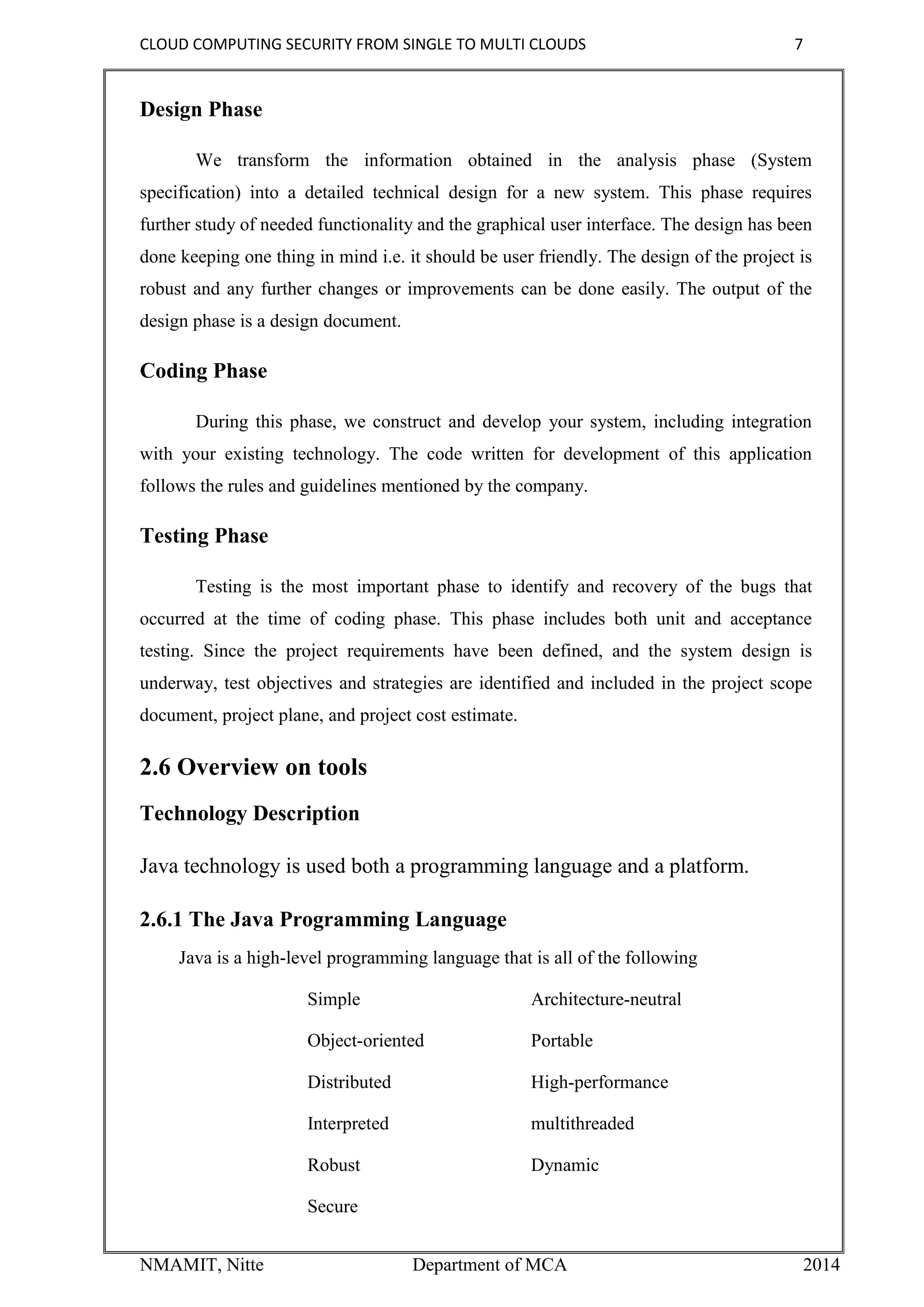 CLOUD COMPUTING SECURITY FROM SINGLE TO MULTI CLOUDS 7
NMAMIT, Nitte Department of MCA 2014
Design Phase
We transform the information obtained in the analysis phase (System
specification) into a detailed technical design for a new system. This phase requires
further study of needed functionality and the graphical user interface. The design has been
done keeping one thing in mind i.e. it should be user friendly. The design of the project is
robust and any further changes or improvements can be done easily. The output of the
design phase is a design document.
Coding Phase
During this phase, we construct and develop your system, including integration
with your existing technology. The code written for development of this application
follows the rules and guidelines mentioned by the company.
Testing Phase
Testing is the most important phase to identify and recovery of the bugs that
occurred at the time of coding phase. This phase includes both unit and acceptance
testing. Since the project requirements have been defined, and the system design is
underway, test objectives and strategies are identified and included in the project scope
document, project plane, and project cost estimate.
2.6 Overview on tools
Technology Description
Java technology is used both a programming language and a platform.
2.6.1 The Java Programming Language
Java is a high-level programming language that is all of the following
Simple Architecture-neutral
Object-oriented Portable
Distributed High-performance
Interpreted multithreaded
Robust Dynamic
Secure
 