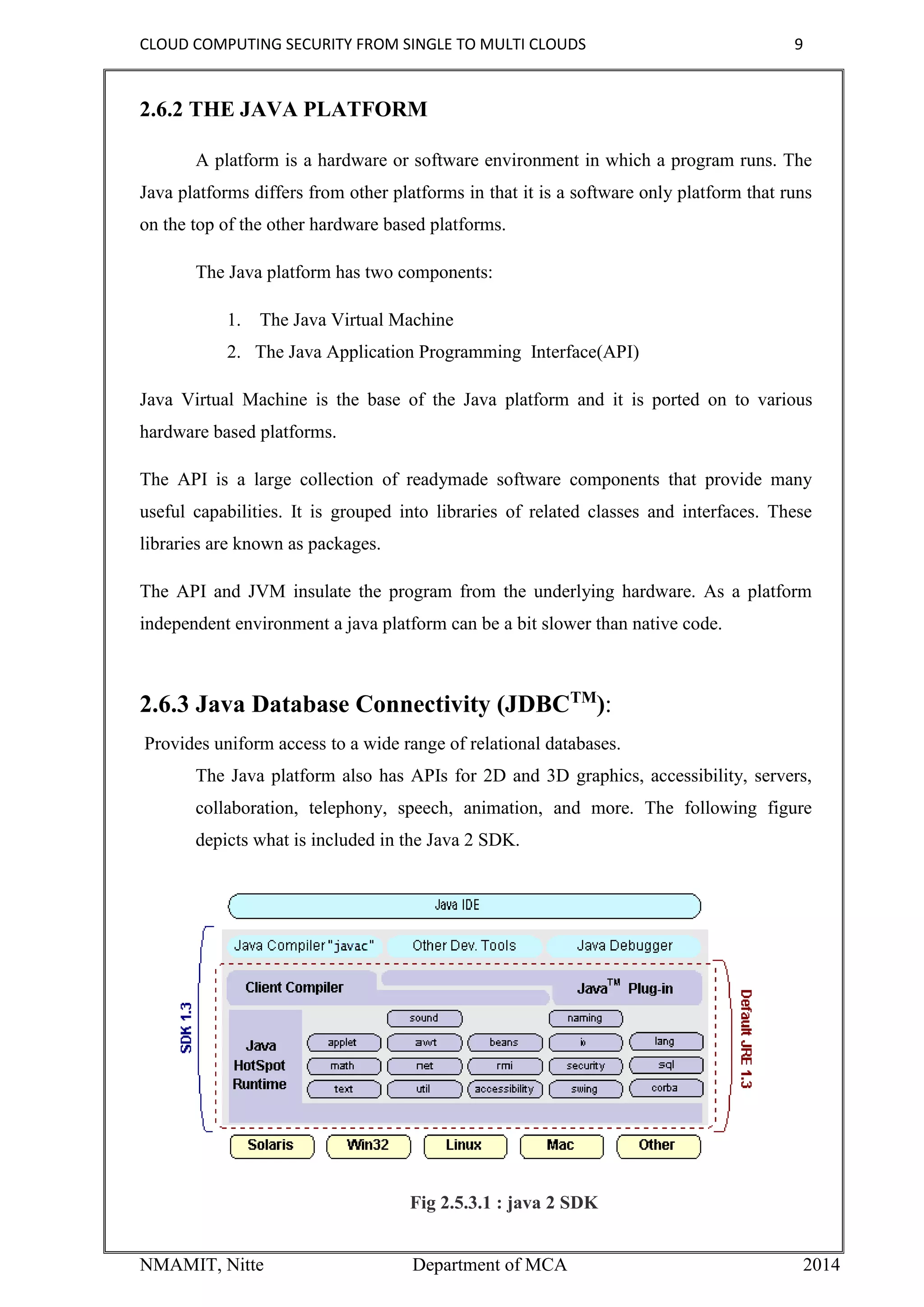 CLOUD COMPUTING SECURITY FROM SINGLE TO MULTI CLOUDS 9
NMAMIT, Nitte Department of MCA 2014
2.6.2 THE JAVA PLATFORM
A platform is a hardware or software environment in which a program runs. The
Java platforms differs from other platforms in that it is a software only platform that runs
on the top of the other hardware based platforms.
The Java platform has two components:
1. The Java Virtual Machine
2. The Java Application Programming Interface(API)
Java Virtual Machine is the base of the Java platform and it is ported on to various
hardware based platforms.
The API is a large collection of readymade software components that provide many
useful capabilities. It is grouped into libraries of related classes and interfaces. These
libraries are known as packages.
The API and JVM insulate the program from the underlying hardware. As a platform
independent environment a java platform can be a bit slower than native code.
2.6.3 Java Database Connectivity (JDBCTM
):
Provides uniform access to a wide range of relational databases.
The Java platform also has APIs for 2D and 3D graphics, accessibility, servers,
collaboration, telephony, speech, animation, and more. The following figure
depicts what is included in the Java 2 SDK.
Fig 2.5.3.1 : java 2 SDK
 