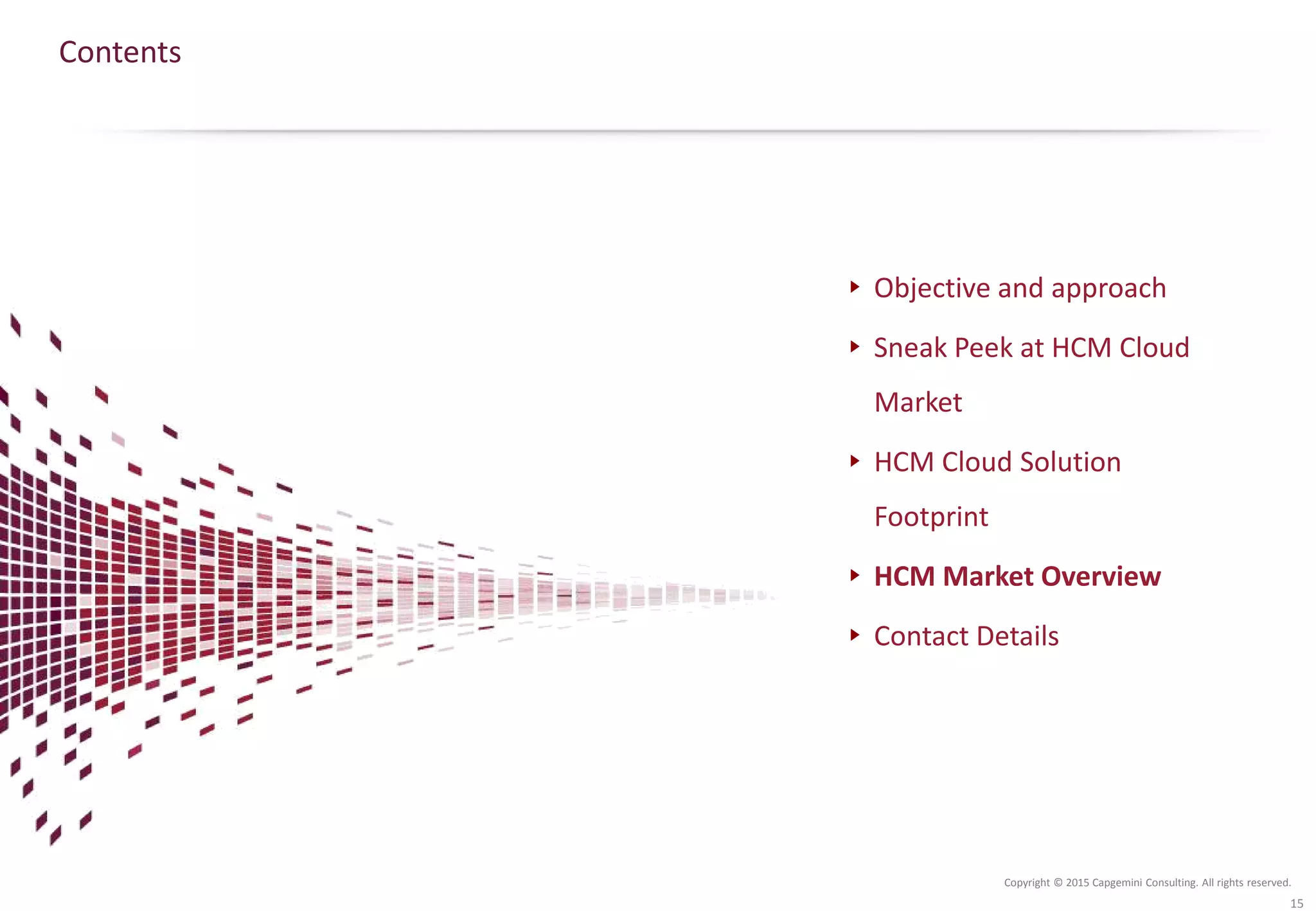 Copyright © 2015 Capgemini Consulting. All rights reserved.
Contents
Objective and approach
Sneak Peek at HCM Cloud
Market
HCM Cloud Solution
Footprint
HCM Market Overview
Contact Details
15
 