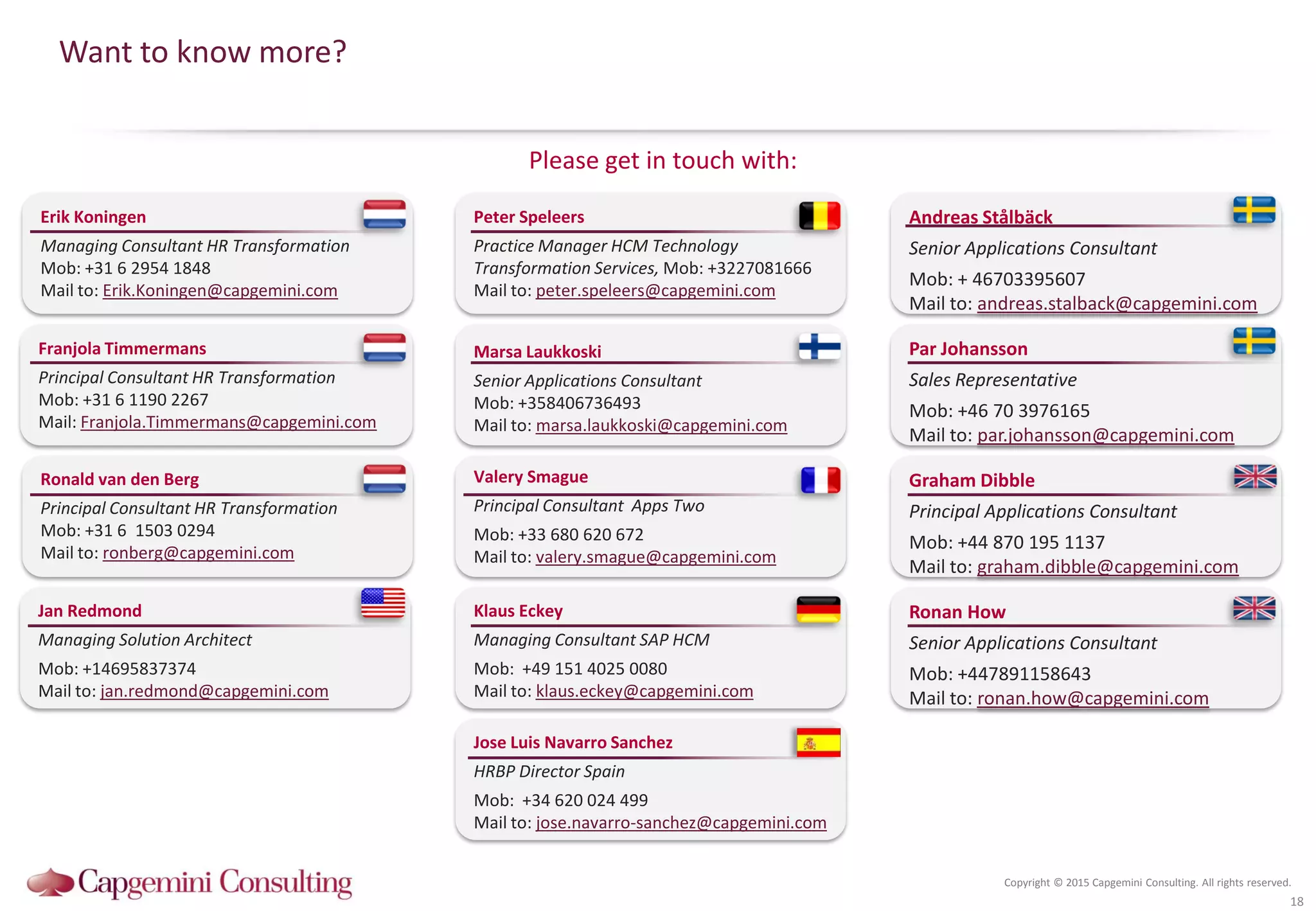 Copyright © 2015 Capgemini Consulting. All rights reserved.
Please get in touch with:
Want to know more?
18
Ronald van den Berg
Principal Consultant HR Transformation
Mob: +31 6 1503 0294
Mail to: ronberg@capgemini.com
Franjola Timmermans
Principal Consultant HR Transformation
Mob: +31 6 1190 2267
Mail: Franjola.Timmermans@capgemini.com
Erik Koningen
Managing Consultant HR Transformation
Mob: +31 6 2954 1848
Mail to: Erik.Koningen@capgemini.com
Peter Speleers
Practice Manager HCM Technology
Transformation Services, Mob: +3227081666
Mail to: peter.speleers@capgemini.com
Marsa Laukkoski
Senior Applications Consultant
Mob: +358406736493
Mail to: marsa.laukkoski@capgemini.com
Par Johansson
Sales Representative
Mob: +46 70 3976165
Mail to: par.johansson@capgemini.com
Andreas Stålbäck
Senior Applications Consultant
Mob: + 46703395607
Mail to: andreas.stalback@capgemini.com
Graham Dibble
Principal Applications Consultant
Mob: +44 870 195 1137
Mail to: graham.dibble@capgemini.com
Klaus Eckey
Managing Consultant SAP HCM
Mob: +49 151 4025 0080
Mail to: klaus.eckey@capgemini.com
Ronan How
Senior Applications Consultant
Mob: +447891158643
Mail to: ronan.how@capgemini.com
Jan Redmond
Managing Solution Architect
Mob: +14695837374
Mail to: jan.redmond@capgemini.com
Valery Smague
Principal Consultant Apps Two
Mob: +33 680 620 672
Mail to: valery.smague@capgemini.com
Jose Luis Navarro Sanchez
HRBP Director Spain
Mob: +34 620 024 499
Mail to: jose.navarro-sanchez@capgemini.com
 