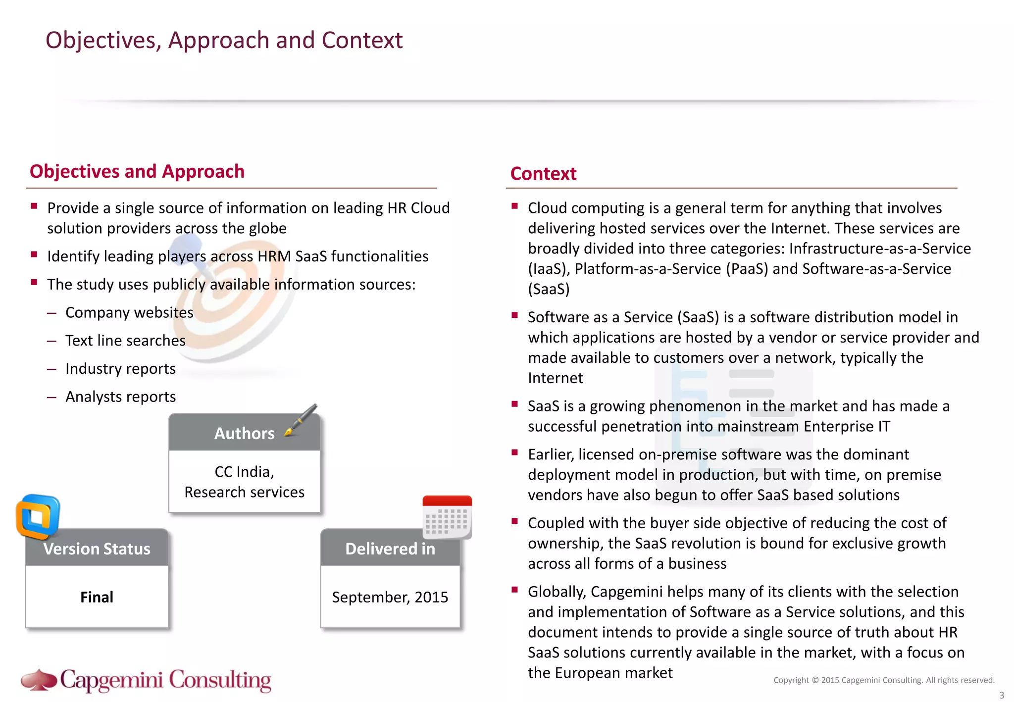 Copyright © 2015 Capgemini Consulting. All rights reserved.
Objectives, Approach and Context
 Provide a single source of information on leading HR Cloud
solution providers across the globe
 Identify leading players across HRM SaaS functionalities
 The study uses publicly available information sources:
– Company websites
– Text line searches
– Industry reports
– Analysts reports
 Cloud computing is a general term for anything that involves
delivering hosted services over the Internet. These services are
broadly divided into three categories: Infrastructure-as-a-Service
(IaaS), Platform-as-a-Service (PaaS) and Software-as-a-Service
(SaaS)
 Software as a Service (SaaS) is a software distribution model in
which applications are hosted by a vendor or service provider and
made available to customers over a network, typically the
Internet
 SaaS is a growing phenomenon in the market and has made a
successful penetration into mainstream Enterprise IT
 Earlier, licensed on-premise software was the dominant
deployment model in production, but with time, on premise
vendors have also begun to offer SaaS based solutions
 Coupled with the buyer side objective of reducing the cost of
ownership, the SaaS revolution is bound for exclusive growth
across all forms of a business
 Globally, Capgemini helps many of its clients with the selection
and implementation of Software as a Service solutions, and this
document intends to provide a single source of truth about HR
SaaS solutions currently available in the market, with a focus on
the European market
3
Version Status
Final
Authors
CC India,
Research services
Delivered in
September, 2015
Objectives and Approach Context
 